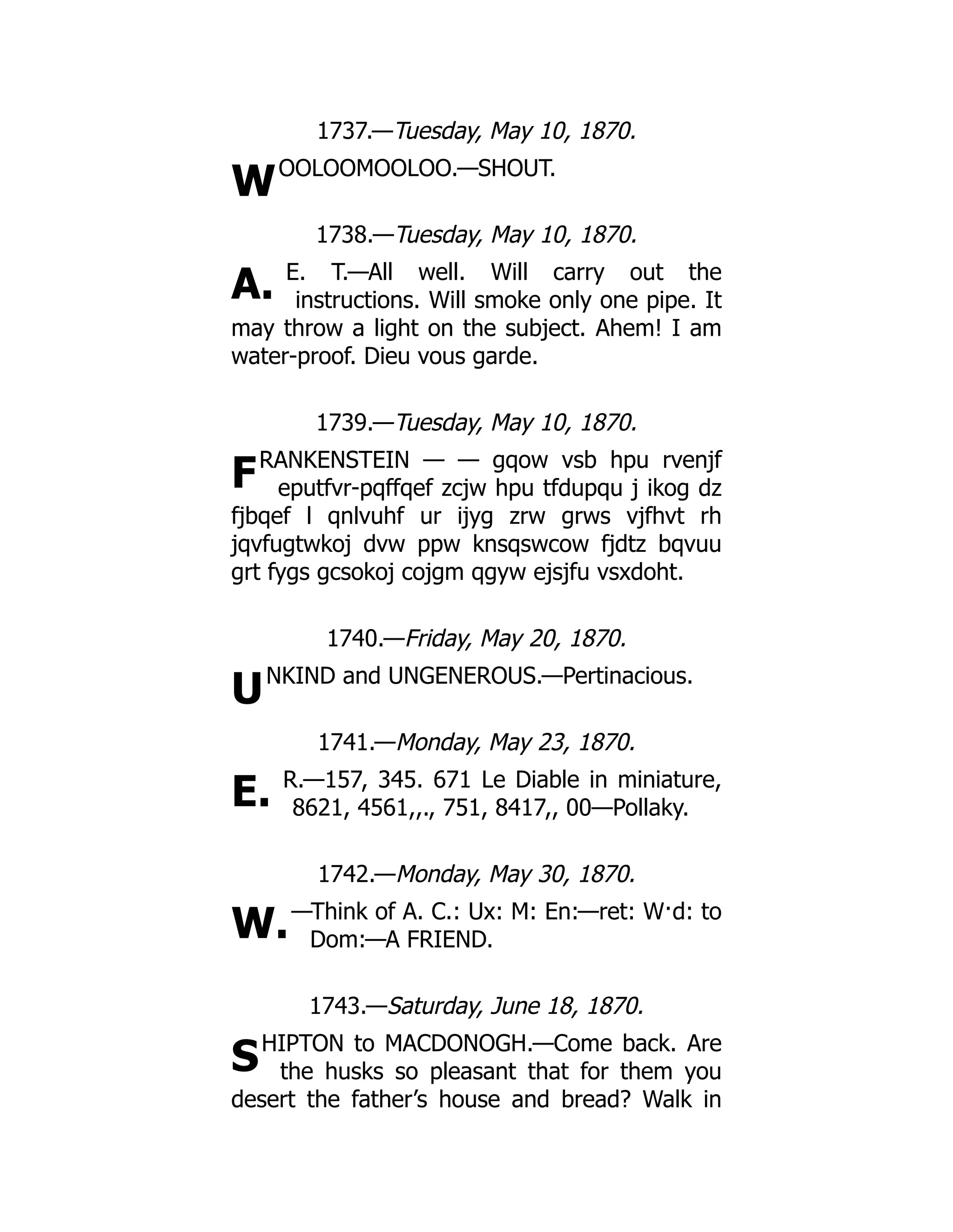 W
A.
F
U
E.
W.
S
1737.—Tuesday, May 10, 1870.
OOLOOMOOLOO.—SHOUT.
1738.—Tuesday, May 10, 1870.
E. T.—All well. Will carry out the
instructions. Will smoke only one pipe. It
may throw a light on the subject. Ahem! I am
water-proof. Dieu vous garde.
1739.—Tuesday, May 10, 1870.
RANKENSTEIN — — gqow vsb hpu rvenjf
eputfvr-pqffqef zcjw hpu tfdupqu j ikog dz
fjbqef l qnlvuhf ur ijyg zrw grws vjfhvt rh
jqvfugtwkoj dvw ppw knsqswcow fjdtz bqvuu
grt fygs gcsokoj cojgm qgyw ejsjfu vsxdoht.
1740.—Friday, May 20, 1870.
NKIND and UNGENEROUS.—Pertinacious.
1741.—Monday, May 23, 1870.
R.—157, 345. 671 Le Diable in miniature,
8621, 4561,,., 751, 8417,, 00—Pollaky.
1742.—Monday, May 30, 1870.
—Think of A. C.: Ux: M: En:—ret: W·d: to
Dom:—A FRIEND.
1743.—Saturday, June 18, 1870.
HIPTON to MACDONOGH.—Come back. Are
the husks so pleasant that for them you
desert the father’s house and bread? Walk in
 