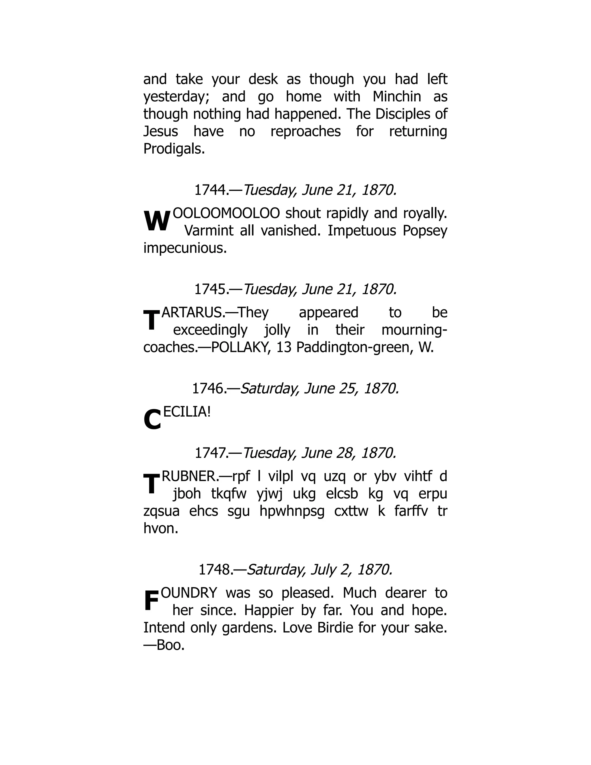 W
T
C
T
F
and take your desk as though you had left
yesterday; and go home with Minchin as
though nothing had happened. The Disciples of
Jesus have no reproaches for returning
Prodigals.
1744.—Tuesday, June 21, 1870.
OOLOOMOOLOO shout rapidly and royally.
Varmint all vanished. Impetuous Popsey
impecunious.
1745.—Tuesday, June 21, 1870.
ARTARUS.—They appeared to be
exceedingly jolly in their mourning-
coaches.—POLLAKY, 13 Paddington-green, W.
1746.—Saturday, June 25, 1870.
ECILIA!
1747.—Tuesday, June 28, 1870.
RUBNER.—rpf l vilpl vq uzq or ybv vihtf d
jboh tkqfw yjwj ukg elcsb kg vq erpu
zqsua ehcs sgu hpwhnpsg cxttw k farffv tr
hvon.
1748.—Saturday, July 2, 1870.
OUNDRY was so pleased. Much dearer to
her since. Happier by far. You and hope.
Intend only gardens. Love Birdie for your sake.
—Boo.
 