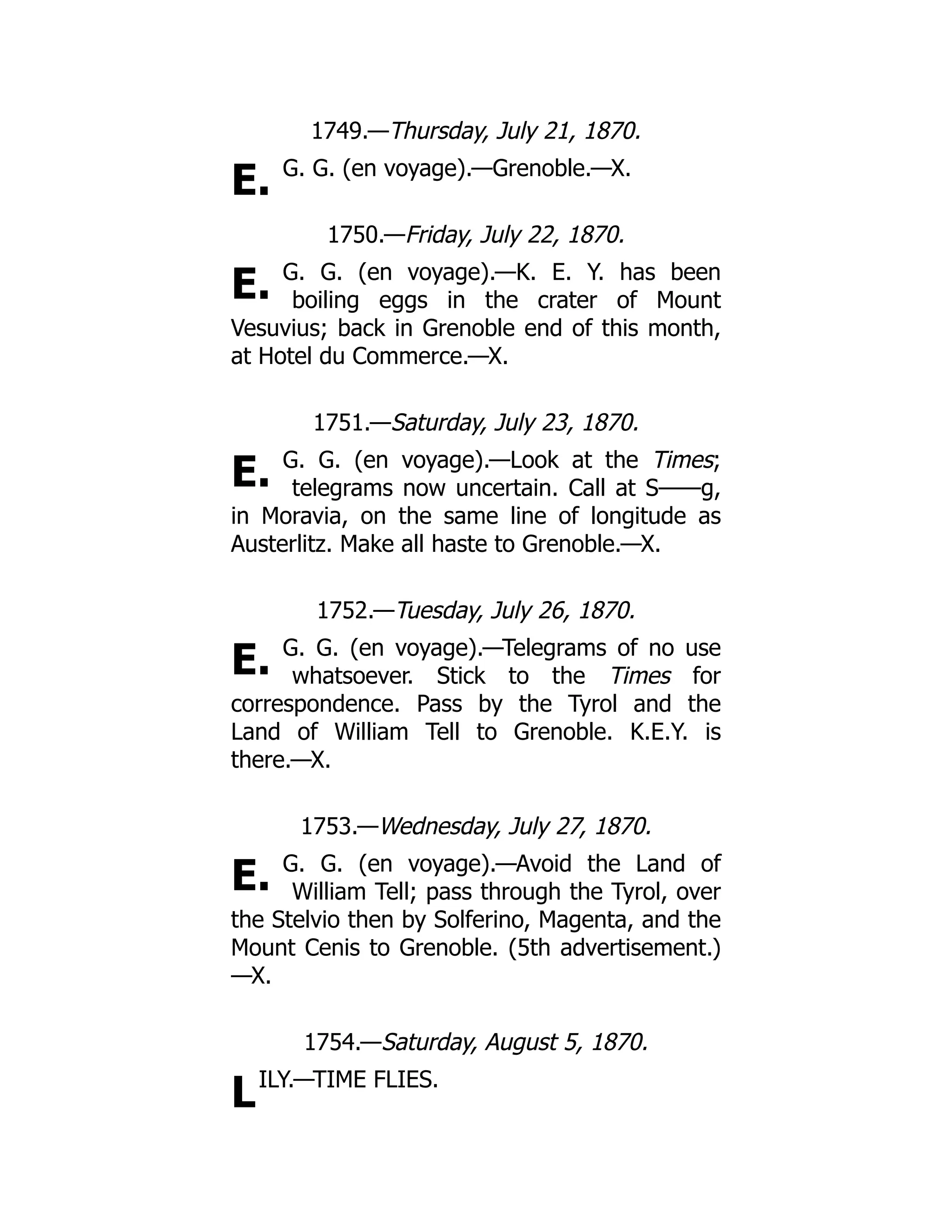 E.
E.
E.
E.
E.
L
1749.—Thursday, July 21, 1870.
G. G. (en voyage).—Grenoble.—X.
1750.—Friday, July 22, 1870.
G. G. (en voyage).—K. E. Y. has been
boiling eggs in the crater of Mount
Vesuvius; back in Grenoble end of this month,
at Hotel du Commerce.—X.
1751.—Saturday, July 23, 1870.
G. G. (en voyage).—Look at the Times;
telegrams now uncertain. Call at S——g,
in Moravia, on the same line of longitude as
Austerlitz. Make all haste to Grenoble.—X.
1752.—Tuesday, July 26, 1870.
G. G. (en voyage).—Telegrams of no use
whatsoever. Stick to the Times for
correspondence. Pass by the Tyrol and the
Land of William Tell to Grenoble. K.E.Y. is
there.—X.
1753.—Wednesday, July 27, 1870.
G. G. (en voyage).—Avoid the Land of
William Tell; pass through the Tyrol, over
the Stelvio then by Solferino, Magenta, and the
Mount Cenis to Grenoble. (5th advertisement.)
—X.
1754.—Saturday, August 5, 1870.
ILY.—TIME FLIES.
 