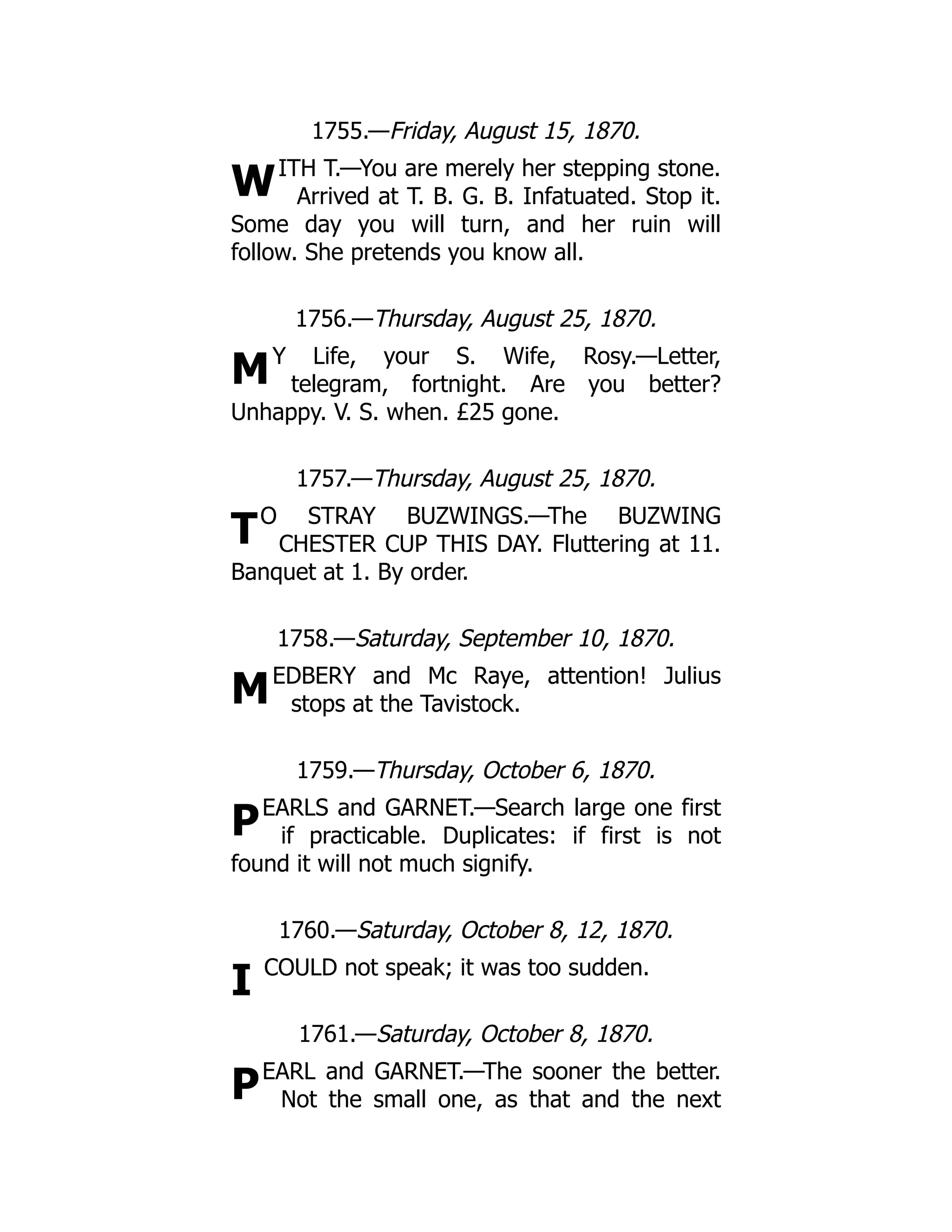 W
M
T
M
P
I
P
1755.—Friday, August 15, 1870.
ITH T.—You are merely her stepping stone.
Arrived at T. B. G. B. Infatuated. Stop it.
Some day you will turn, and her ruin will
follow. She pretends you know all.
1756.—Thursday, August 25, 1870.
Y Life, your S. Wife, Rosy.—Letter,
telegram, fortnight. Are you better?
Unhappy. V. S. when. £25 gone.
1757.—Thursday, August 25, 1870.
O STRAY BUZWINGS.—The BUZWING
CHESTER CUP THIS DAY. Fluttering at 11.
Banquet at 1. By order.
1758.—Saturday, September 10, 1870.
EDBERY and Mc Raye, attention! Julius
stops at the Tavistock.
1759.—Thursday, October 6, 1870.
EARLS and GARNET.—Search large one first
if practicable. Duplicates: if first is not
found it will not much signify.
1760.—Saturday, October 8, 12, 1870.
COULD not speak; it was too sudden.
1761.—Saturday, October 8, 1870.
EARL and GARNET.—The sooner the better.
Not the small one, as that and the next
 