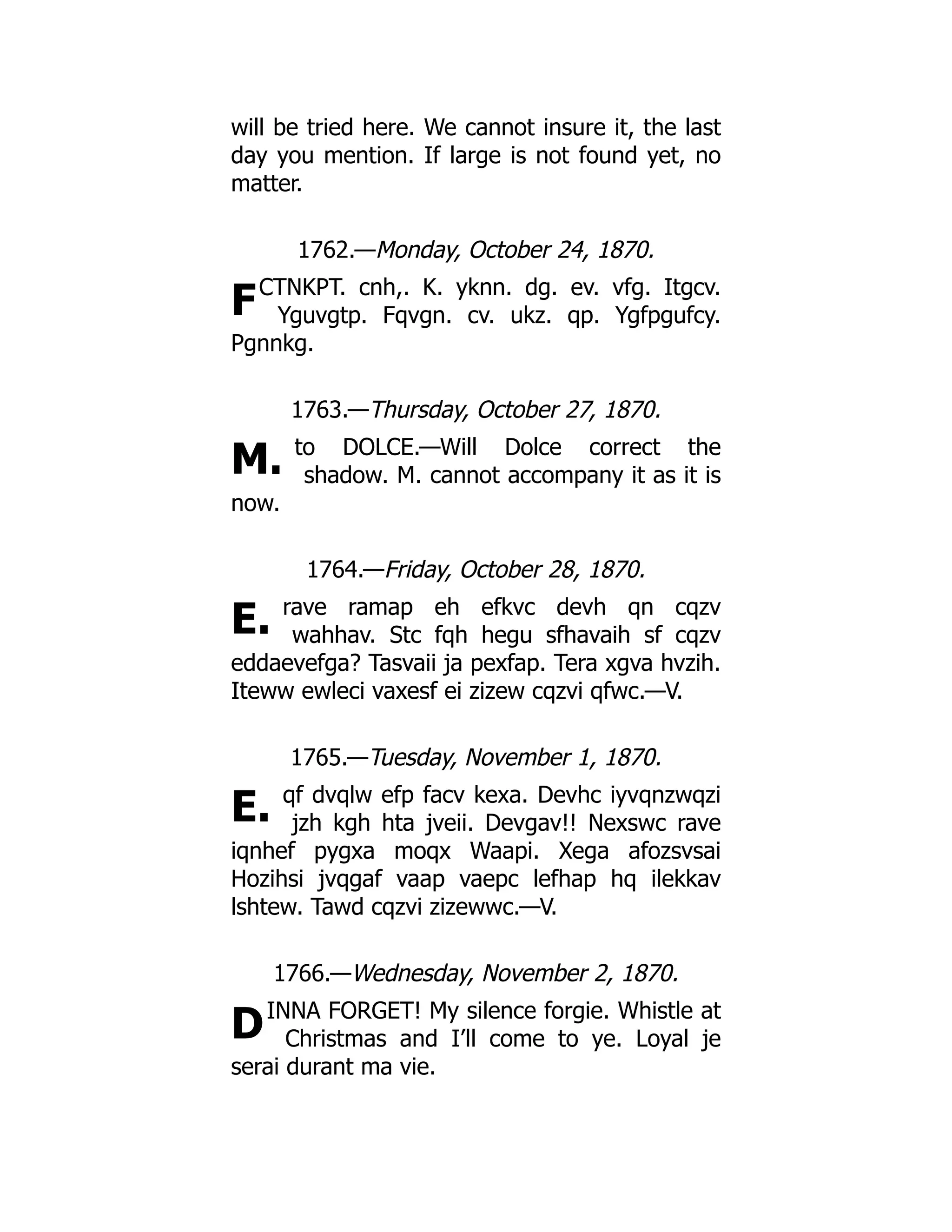F
M.
E.
E.
D
will be tried here. We cannot insure it, the last
day you mention. If large is not found yet, no
matter.
1762.—Monday, October 24, 1870.
CTNKPT. cnh,. K. yknn. dg. ev. vfg. Itgcv.
Yguvgtp. Fqvgn. cv. ukz. qp. Ygfpgufcy.
Pgnnkg.
1763.—Thursday, October 27, 1870.
to DOLCE.—Will Dolce correct the
shadow. M. cannot accompany it as it is
now.
1764.—Friday, October 28, 1870.
rave ramap eh efkvc devh qn cqzv
wahhav. Stc fqh hegu sfhavaih sf cqzv
eddaevefga? Tasvaii ja pexfap. Tera xgva hvzih.
Iteww ewleci vaxesf ei zizew cqzvi qfwc.—V.
1765.—Tuesday, November 1, 1870.
qf dvqlw efp facv kexa. Devhc iyvqnzwqzi
jzh kgh hta jveii. Devgav!! Nexswc rave
iqnhef pygxa moqx Waapi. Xega afozsvsai
Hozihsi jvqgaf vaap vaepc lefhap hq ilekkav
lshtew. Tawd cqzvi zizewwc.—V.
1766.—Wednesday, November 2, 1870.
INNA FORGET! My silence forgie. Whistle at
Christmas and I’ll come to ye. Loyal je
serai durant ma vie.
 