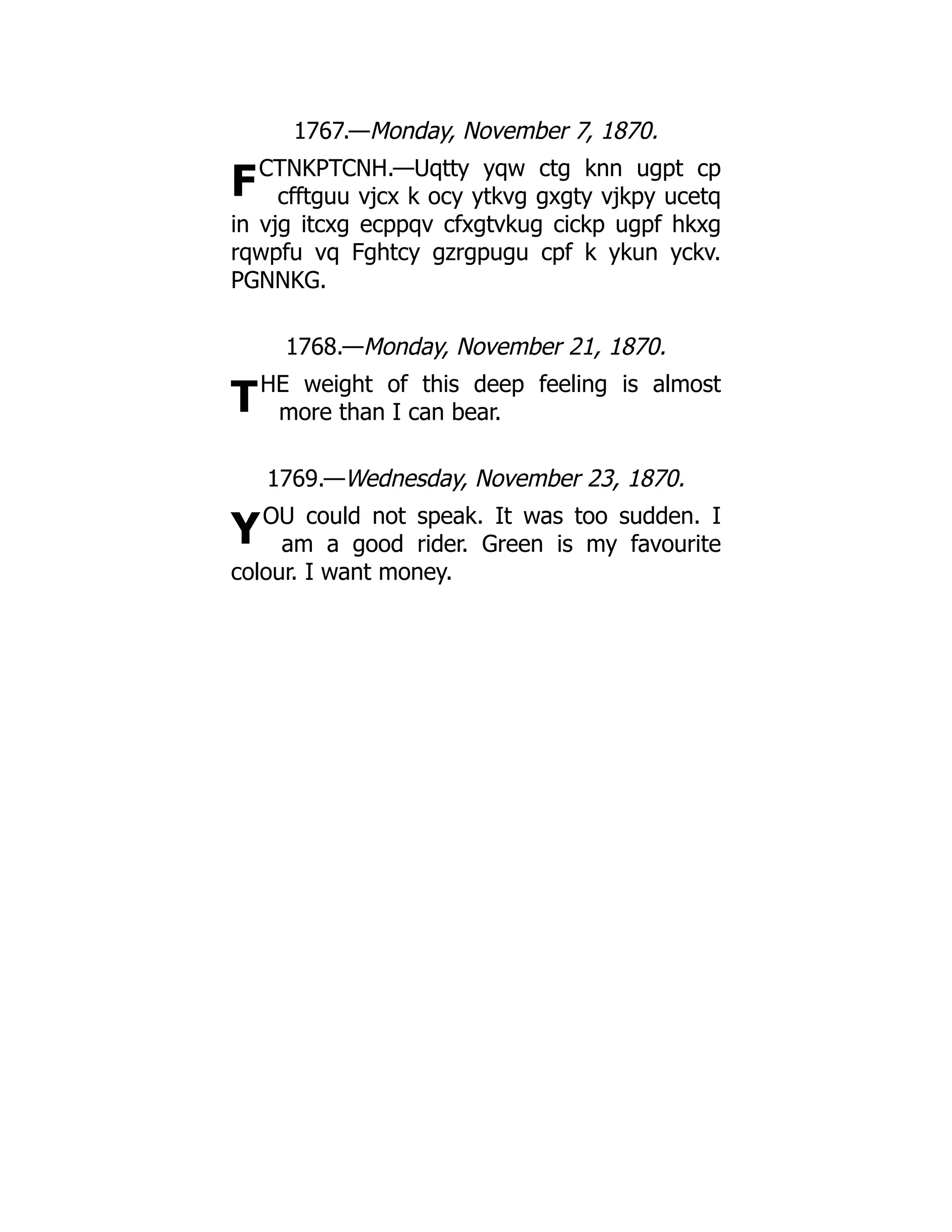 F
T
Y
1767.—Monday, November 7, 1870.
CTNKPTCNH.—Uqtty yqw ctg knn ugpt cp
cfftguu vjcx k ocy ytkvg gxgty vjkpy ucetq
in vjg itcxg ecppqv cfxgtvkug cickp ugpf hkxg
rqwpfu vq Fghtcy gzrgpugu cpf k ykun yckv.
PGNNKG.
1768.—Monday, November 21, 1870.
HE weight of this deep feeling is almost
more than I can bear.
1769.—Wednesday, November 23, 1870.
OU could not speak. It was too sudden. I
am a good rider. Green is my favourite
colour. I want money.
 