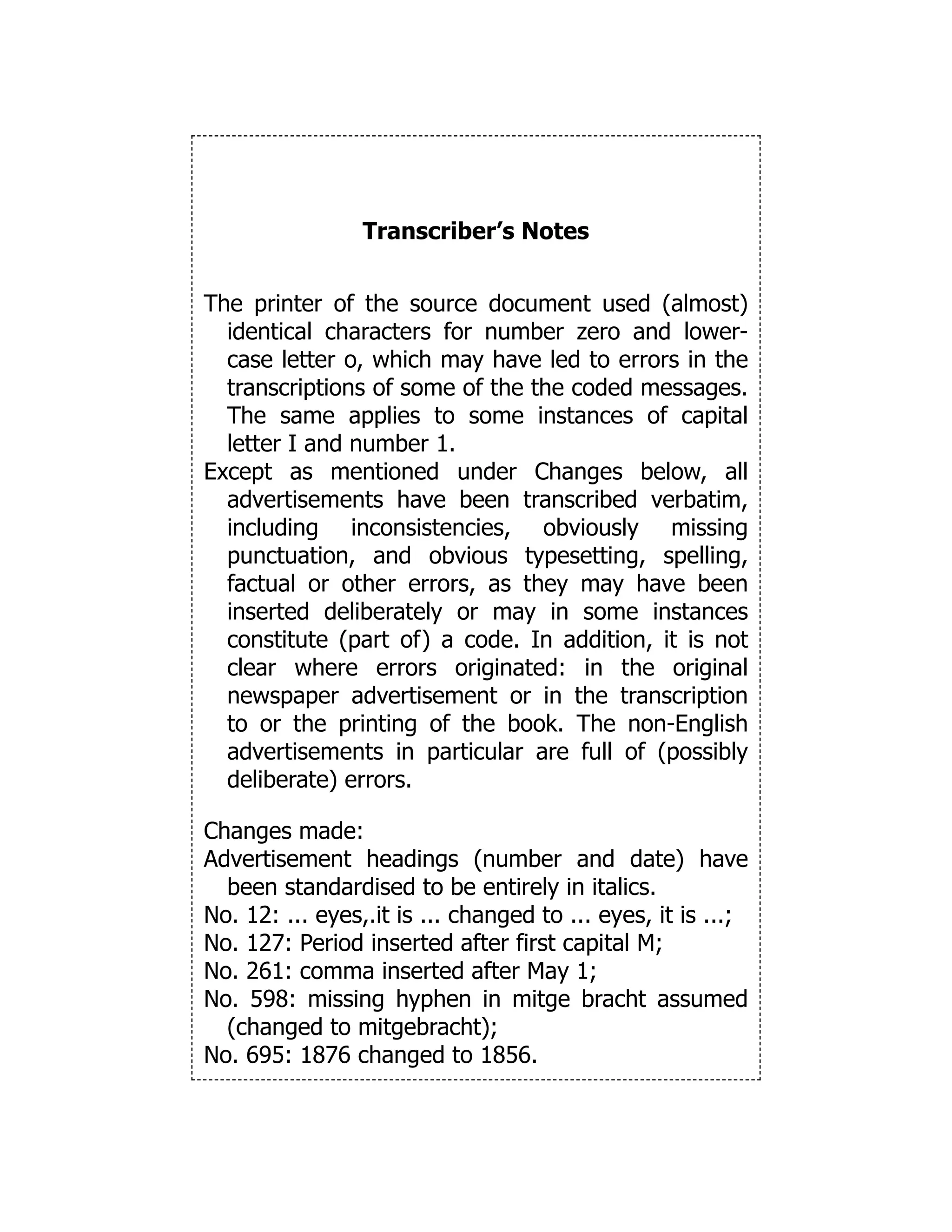Transcriber’s Notes
The printer of the source document used (almost)
identical characters for number zero and lower-
case letter o, which may have led to errors in the
transcriptions of some of the the coded messages.
The same applies to some instances of capital
letter I and number 1.
Except as mentioned under Changes below, all
advertisements have been transcribed verbatim,
including inconsistencies, obviously missing
punctuation, and obvious typesetting, spelling,
factual or other errors, as they may have been
inserted deliberately or may in some instances
constitute (part of) a code. In addition, it is not
clear where errors originated: in the original
newspaper advertisement or in the transcription
to or the printing of the book. The non-English
advertisements in particular are full of (possibly
deliberate) errors.
Changes made:
Advertisement headings (number and date) have
been standardised to be entirely in italics.
No. 12: ... eyes,.it is ... changed to ... eyes, it is ...;
No. 127: Period inserted after first capital M;
No. 261: comma inserted after May 1;
No. 598: missing hyphen in mitge bracht assumed
(changed to mitgebracht);
No. 695: 1876 changed to 1856.
 