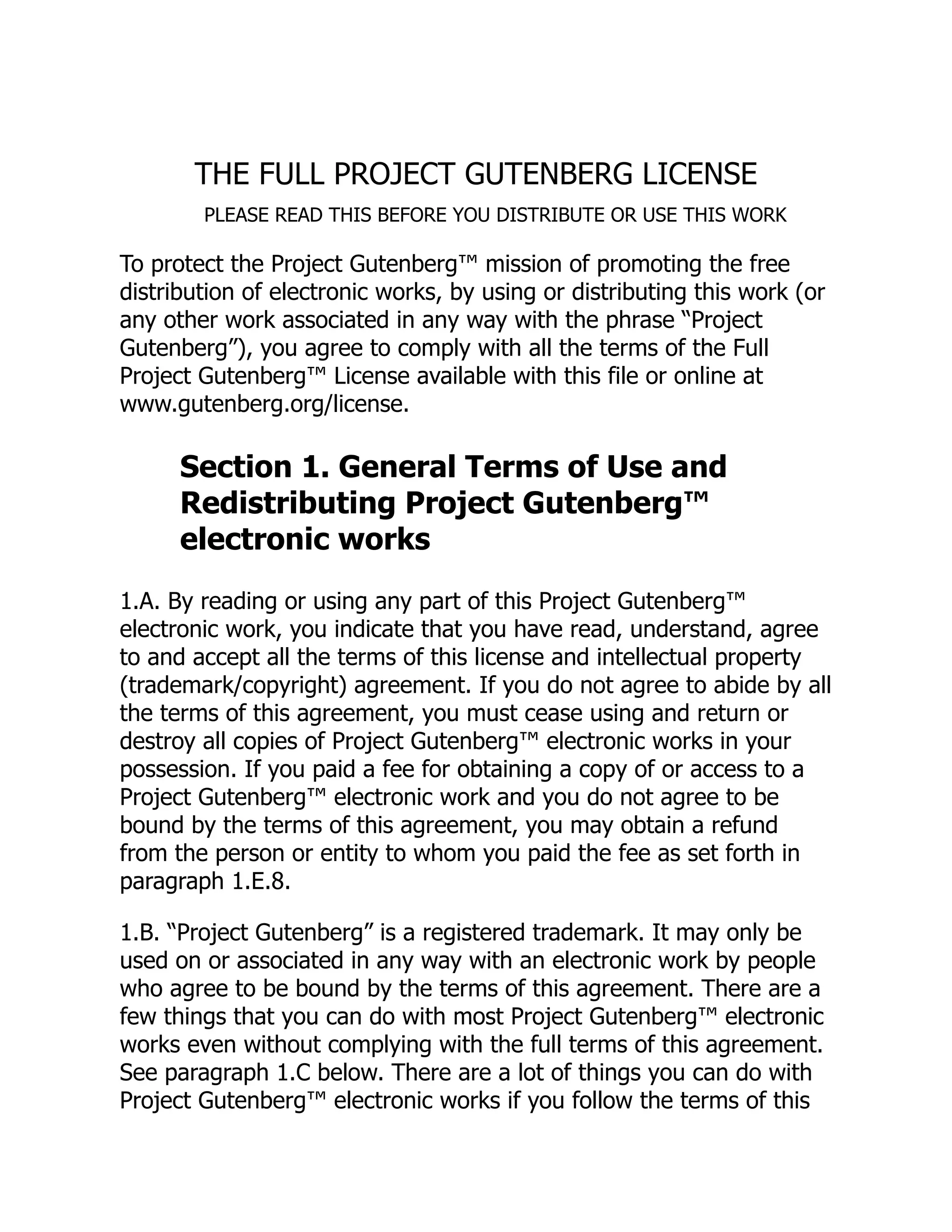 THE FULL PROJECT GUTENBERG LICENSE
PLEASE READ THIS BEFORE YOU DISTRIBUTE OR USE THIS WORK
To protect the Project Gutenberg™ mission of promoting the free
distribution of electronic works, by using or distributing this work (or
any other work associated in any way with the phrase “Project
Gutenberg”), you agree to comply with all the terms of the Full
Project Gutenberg™ License available with this file or online at
www.gutenberg.org/license.
Section 1. General Terms of Use and
Redistributing Project Gutenberg™
electronic works
1.A. By reading or using any part of this Project Gutenberg™
electronic work, you indicate that you have read, understand, agree
to and accept all the terms of this license and intellectual property
(trademark/copyright) agreement. If you do not agree to abide by all
the terms of this agreement, you must cease using and return or
destroy all copies of Project Gutenberg™ electronic works in your
possession. If you paid a fee for obtaining a copy of or access to a
Project Gutenberg™ electronic work and you do not agree to be
bound by the terms of this agreement, you may obtain a refund
from the person or entity to whom you paid the fee as set forth in
paragraph 1.E.8.
1.B. “Project Gutenberg” is a registered trademark. It may only be
used on or associated in any way with an electronic work by people
who agree to be bound by the terms of this agreement. There are a
few things that you can do with most Project Gutenberg™ electronic
works even without complying with the full terms of this agreement.
See paragraph 1.C below. There are a lot of things you can do with
Project Gutenberg™ electronic works if you follow the terms of this
 