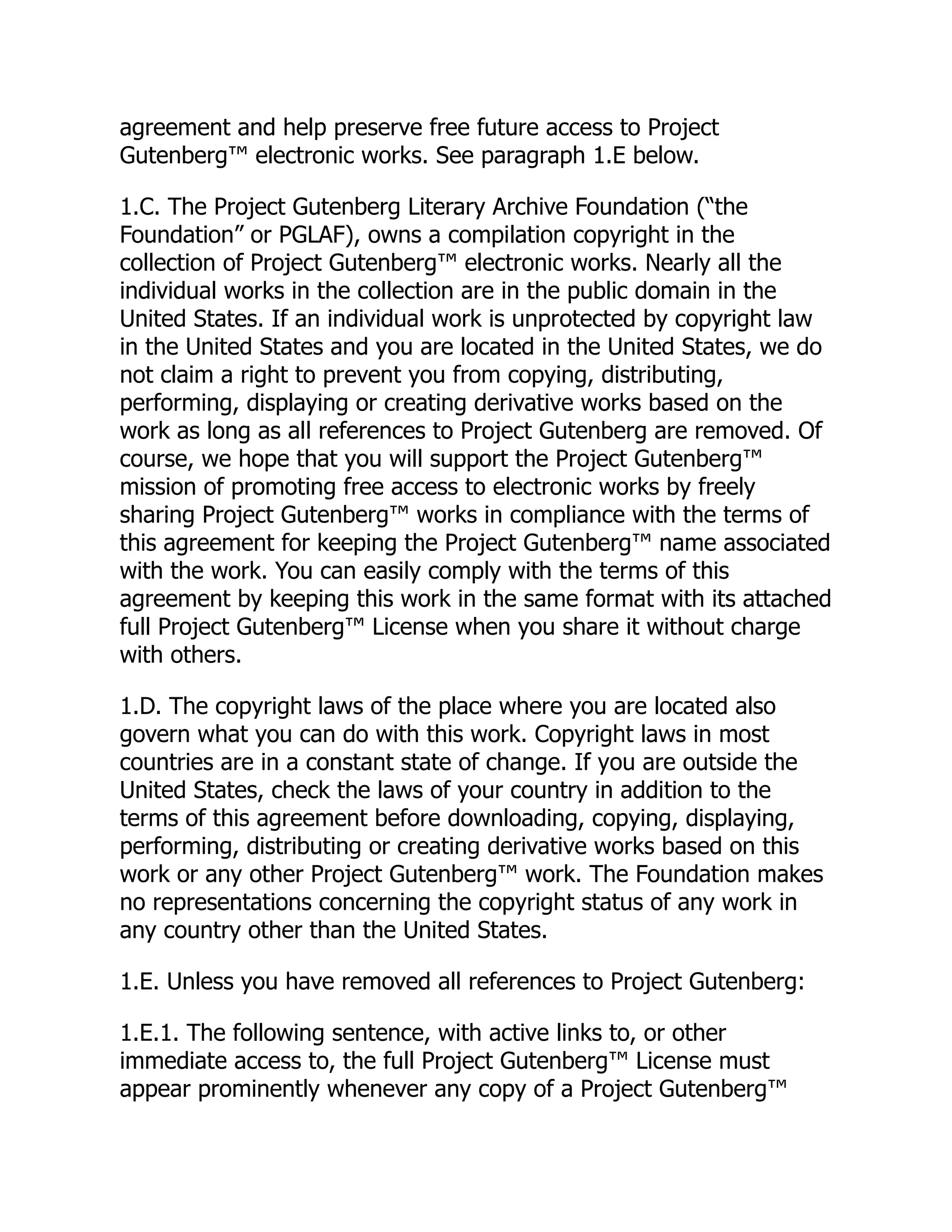 agreement and help preserve free future access to Project
Gutenberg™ electronic works. See paragraph 1.E below.
1.C. The Project Gutenberg Literary Archive Foundation (“the
Foundation” or PGLAF), owns a compilation copyright in the
collection of Project Gutenberg™ electronic works. Nearly all the
individual works in the collection are in the public domain in the
United States. If an individual work is unprotected by copyright law
in the United States and you are located in the United States, we do
not claim a right to prevent you from copying, distributing,
performing, displaying or creating derivative works based on the
work as long as all references to Project Gutenberg are removed. Of
course, we hope that you will support the Project Gutenberg™
mission of promoting free access to electronic works by freely
sharing Project Gutenberg™ works in compliance with the terms of
this agreement for keeping the Project Gutenberg™ name associated
with the work. You can easily comply with the terms of this
agreement by keeping this work in the same format with its attached
full Project Gutenberg™ License when you share it without charge
with others.
1.D. The copyright laws of the place where you are located also
govern what you can do with this work. Copyright laws in most
countries are in a constant state of change. If you are outside the
United States, check the laws of your country in addition to the
terms of this agreement before downloading, copying, displaying,
performing, distributing or creating derivative works based on this
work or any other Project Gutenberg™ work. The Foundation makes
no representations concerning the copyright status of any work in
any country other than the United States.
1.E. Unless you have removed all references to Project Gutenberg:
1.E.1. The following sentence, with active links to, or other
immediate access to, the full Project Gutenberg™ License must
appear prominently whenever any copy of a Project Gutenberg™
 