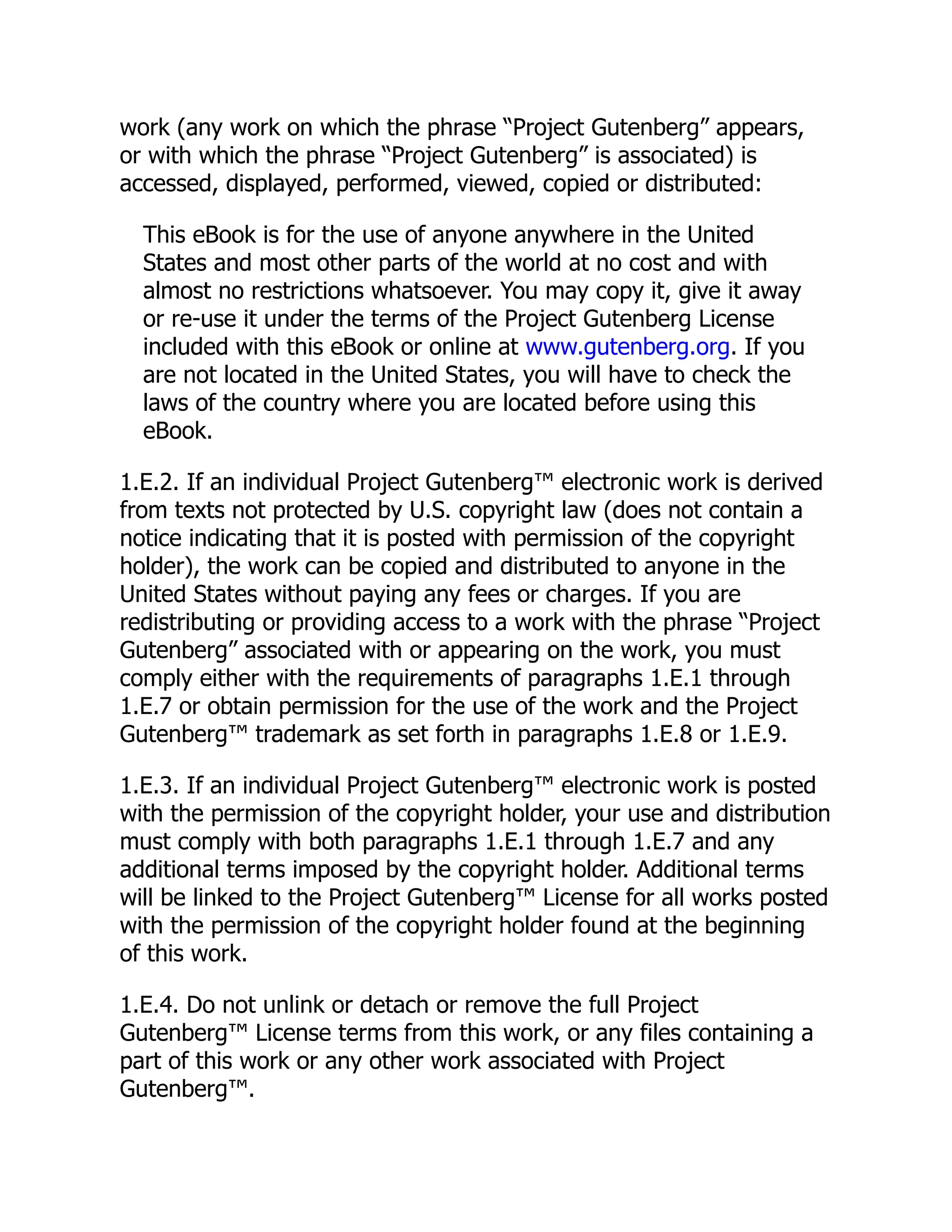 work (any work on which the phrase “Project Gutenberg” appears,
or with which the phrase “Project Gutenberg” is associated) is
accessed, displayed, performed, viewed, copied or distributed:
This eBook is for the use of anyone anywhere in the United
States and most other parts of the world at no cost and with
almost no restrictions whatsoever. You may copy it, give it away
or re-use it under the terms of the Project Gutenberg License
included with this eBook or online at www.gutenberg.org. If you
are not located in the United States, you will have to check the
laws of the country where you are located before using this
eBook.
1.E.2. If an individual Project Gutenberg™ electronic work is derived
from texts not protected by U.S. copyright law (does not contain a
notice indicating that it is posted with permission of the copyright
holder), the work can be copied and distributed to anyone in the
United States without paying any fees or charges. If you are
redistributing or providing access to a work with the phrase “Project
Gutenberg” associated with or appearing on the work, you must
comply either with the requirements of paragraphs 1.E.1 through
1.E.7 or obtain permission for the use of the work and the Project
Gutenberg™ trademark as set forth in paragraphs 1.E.8 or 1.E.9.
1.E.3. If an individual Project Gutenberg™ electronic work is posted
with the permission of the copyright holder, your use and distribution
must comply with both paragraphs 1.E.1 through 1.E.7 and any
additional terms imposed by the copyright holder. Additional terms
will be linked to the Project Gutenberg™ License for all works posted
with the permission of the copyright holder found at the beginning
of this work.
1.E.4. Do not unlink or detach or remove the full Project
Gutenberg™ License terms from this work, or any files containing a
part of this work or any other work associated with Project
Gutenberg™.
 