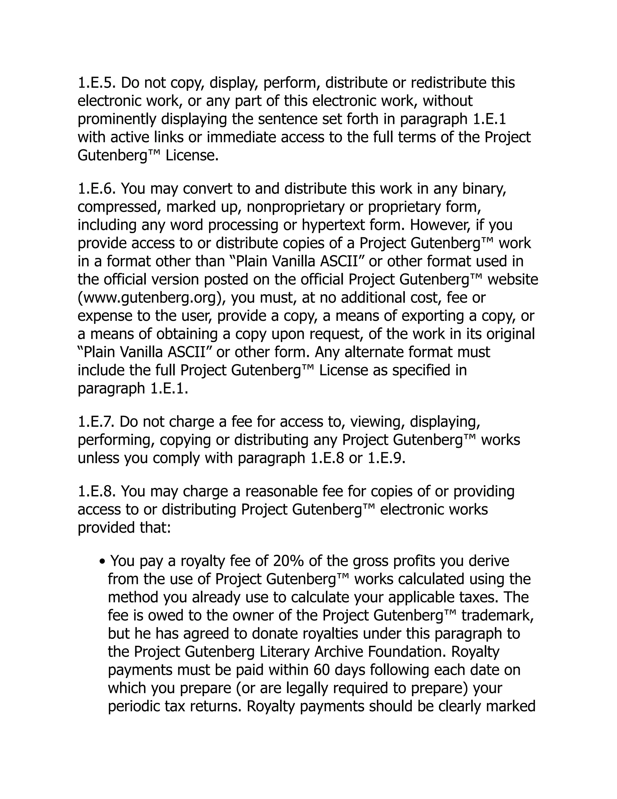 1.E.5. Do not copy, display, perform, distribute or redistribute this
electronic work, or any part of this electronic work, without
prominently displaying the sentence set forth in paragraph 1.E.1
with active links or immediate access to the full terms of the Project
Gutenberg™ License.
1.E.6. You may convert to and distribute this work in any binary,
compressed, marked up, nonproprietary or proprietary form,
including any word processing or hypertext form. However, if you
provide access to or distribute copies of a Project Gutenberg™ work
in a format other than “Plain Vanilla ASCII” or other format used in
the official version posted on the official Project Gutenberg™ website
(www.gutenberg.org), you must, at no additional cost, fee or
expense to the user, provide a copy, a means of exporting a copy, or
a means of obtaining a copy upon request, of the work in its original
“Plain Vanilla ASCII” or other form. Any alternate format must
include the full Project Gutenberg™ License as specified in
paragraph 1.E.1.
1.E.7. Do not charge a fee for access to, viewing, displaying,
performing, copying or distributing any Project Gutenberg™ works
unless you comply with paragraph 1.E.8 or 1.E.9.
1.E.8. You may charge a reasonable fee for copies of or providing
access to or distributing Project Gutenberg™ electronic works
provided that:
• You pay a royalty fee of 20% of the gross profits you derive
from the use of Project Gutenberg™ works calculated using the
method you already use to calculate your applicable taxes. The
fee is owed to the owner of the Project Gutenberg™ trademark,
but he has agreed to donate royalties under this paragraph to
the Project Gutenberg Literary Archive Foundation. Royalty
payments must be paid within 60 days following each date on
which you prepare (or are legally required to prepare) your
periodic tax returns. Royalty payments should be clearly marked
 