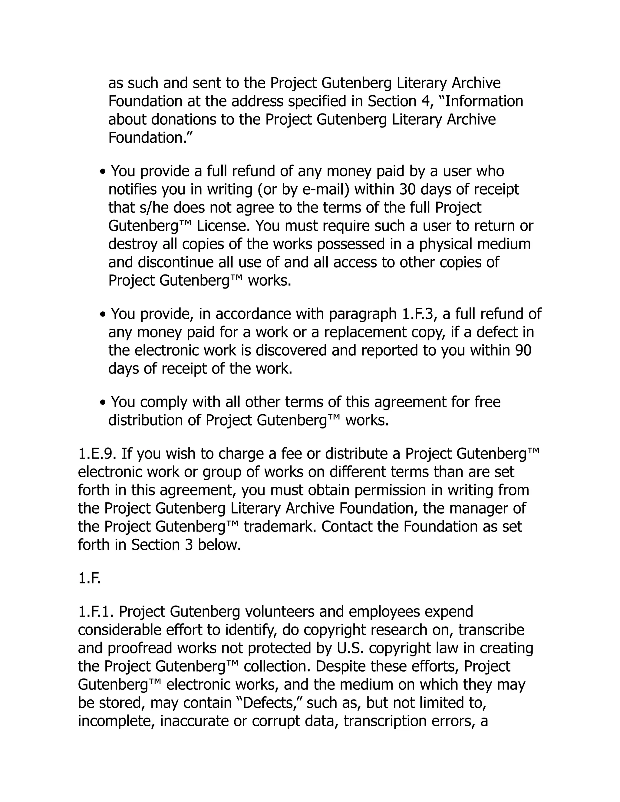 as such and sent to the Project Gutenberg Literary Archive
Foundation at the address specified in Section 4, “Information
about donations to the Project Gutenberg Literary Archive
Foundation.”
• You provide a full refund of any money paid by a user who
notifies you in writing (or by e-mail) within 30 days of receipt
that s/he does not agree to the terms of the full Project
Gutenberg™ License. You must require such a user to return or
destroy all copies of the works possessed in a physical medium
and discontinue all use of and all access to other copies of
Project Gutenberg™ works.
• You provide, in accordance with paragraph 1.F.3, a full refund of
any money paid for a work or a replacement copy, if a defect in
the electronic work is discovered and reported to you within 90
days of receipt of the work.
• You comply with all other terms of this agreement for free
distribution of Project Gutenberg™ works.
1.E.9. If you wish to charge a fee or distribute a Project Gutenberg™
electronic work or group of works on different terms than are set
forth in this agreement, you must obtain permission in writing from
the Project Gutenberg Literary Archive Foundation, the manager of
the Project Gutenberg™ trademark. Contact the Foundation as set
forth in Section 3 below.
1.F.
1.F.1. Project Gutenberg volunteers and employees expend
considerable effort to identify, do copyright research on, transcribe
and proofread works not protected by U.S. copyright law in creating
the Project Gutenberg™ collection. Despite these efforts, Project
Gutenberg™ electronic works, and the medium on which they may
be stored, may contain “Defects,” such as, but not limited to,
incomplete, inaccurate or corrupt data, transcription errors, a
 