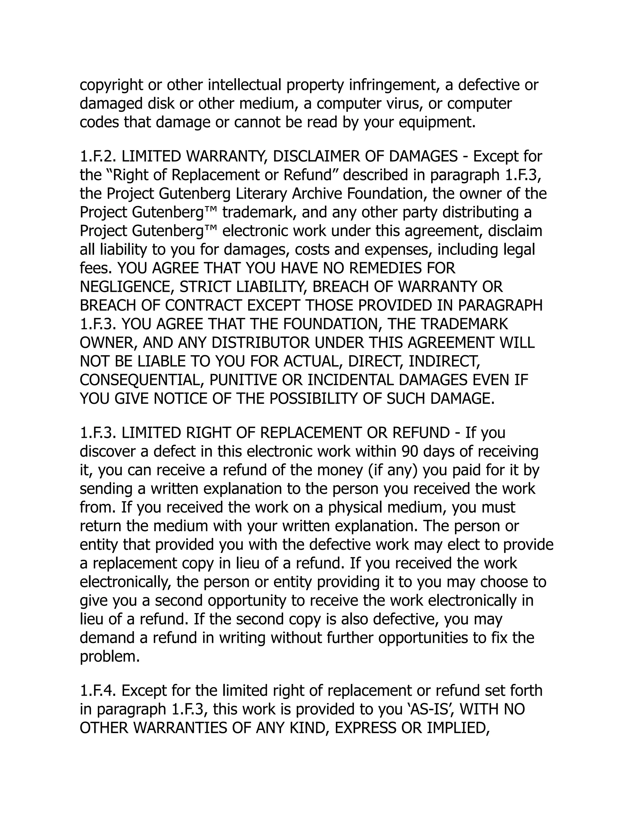 copyright or other intellectual property infringement, a defective or
damaged disk or other medium, a computer virus, or computer
codes that damage or cannot be read by your equipment.
1.F.2. LIMITED WARRANTY, DISCLAIMER OF DAMAGES - Except for
the “Right of Replacement or Refund” described in paragraph 1.F.3,
the Project Gutenberg Literary Archive Foundation, the owner of the
Project Gutenberg™ trademark, and any other party distributing a
Project Gutenberg™ electronic work under this agreement, disclaim
all liability to you for damages, costs and expenses, including legal
fees. YOU AGREE THAT YOU HAVE NO REMEDIES FOR
NEGLIGENCE, STRICT LIABILITY, BREACH OF WARRANTY OR
BREACH OF CONTRACT EXCEPT THOSE PROVIDED IN PARAGRAPH
1.F.3. YOU AGREE THAT THE FOUNDATION, THE TRADEMARK
OWNER, AND ANY DISTRIBUTOR UNDER THIS AGREEMENT WILL
NOT BE LIABLE TO YOU FOR ACTUAL, DIRECT, INDIRECT,
CONSEQUENTIAL, PUNITIVE OR INCIDENTAL DAMAGES EVEN IF
YOU GIVE NOTICE OF THE POSSIBILITY OF SUCH DAMAGE.
1.F.3. LIMITED RIGHT OF REPLACEMENT OR REFUND - If you
discover a defect in this electronic work within 90 days of receiving
it, you can receive a refund of the money (if any) you paid for it by
sending a written explanation to the person you received the work
from. If you received the work on a physical medium, you must
return the medium with your written explanation. The person or
entity that provided you with the defective work may elect to provide
a replacement copy in lieu of a refund. If you received the work
electronically, the person or entity providing it to you may choose to
give you a second opportunity to receive the work electronically in
lieu of a refund. If the second copy is also defective, you may
demand a refund in writing without further opportunities to fix the
problem.
1.F.4. Except for the limited right of replacement or refund set forth
in paragraph 1.F.3, this work is provided to you ‘AS-IS’, WITH NO
OTHER WARRANTIES OF ANY KIND, EXPRESS OR IMPLIED,
 