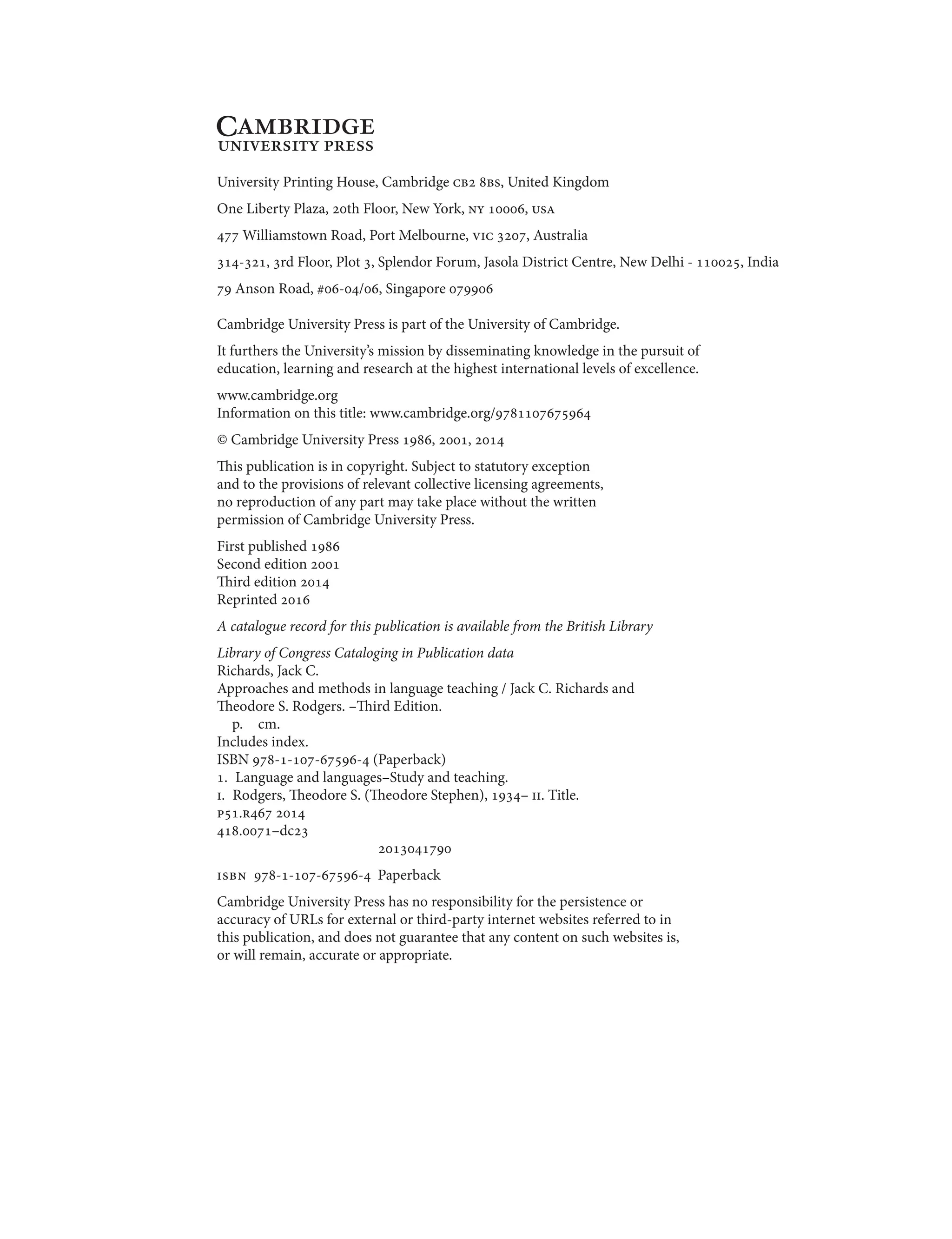 University Printing House, Cambridge cb2 8bs, United Kingdom
One Liberty Plaza, 20th Floor, New York, ny 10006, usa
477 Williamstown Road, Port Melbourne, vic 3207, Australia
314-321, 3rd Floor, Plot 3, Splendor Forum, Jasola District Centre, New Delhi - 110025, India
79 Anson Road, #06-04/06, Singapore 079906
Cambridge University Press is part of the University of Cambridge.
It furthers the University’s mission by disseminating knowledge in the pursuit of
education, learning and research at the highest international levels of excellence.
www.cambridge.org
Information on this title: www.cambridge.org/9781107675964
© Cambridge University Press 1986, 2001, 2014
This publication is in copyright. Subject to statutory exception
and to the provisions of relevant collective licensing agreements,
no reproduction of any part may take place without the written
permission of Cambridge University Press.
First published 1986
Second edition 2001
Third edition 2014
Reprinted 2016
A catalogue record for this publication is available from the British Library
Library of Congress Cataloging in Publication data
Richards, Jack C.
Approaches and methods in language teaching / Jack C. Richards and
Theodore S. Rodgers. –Third Edition.
p. cm.
Includes index.
ISBN 978-1-107-67596-4 (Paperback)
1. Language and languages–Study and teaching.
i. Rodgers, Theodore S. (Theodore Stephen), 1934– ii. Title.
p51.r467 2014
418.0071–dc23
2013041790
isbn 978-1-107-67596-4 Paperback
Cambridge University Press has no responsibility for the persistence or
accuracy of URLs for external or third-party internet websites referred to in
this publication, and does not guarantee that any content on such websites is,
or will remain, accurate or appropriate.
 