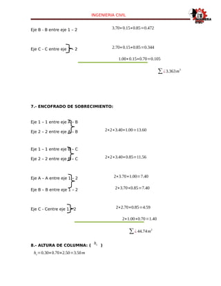 INGENIERIA CIVIL
Eje B - B entre eje 1 – 2 3.70∗0.15∗0.85=0.472
Eje C - C entre eje 1 – 2 2.70∗0.15∗0.85=0.344
1.00∗0.15∗0.70=0.105
∑¿3.363m
3
7.- ENCOFRADO DE SOBRECIMIENTO:
Eje 1 – 1 entre eje A – B
Eje 2 – 2 entre eje A – B 2∗2∗3.40∗1.00=13.60
Eje 1 – 1 entre eje B – C
Eje 2 – 2 entre eje B – C 2∗2∗3.40∗0.85=11.56
Eje A – A entre eje 1 – 2 2∗3.70∗1.00=7.40
Eje B – B entre eje 1 – 2 2∗3.70∗0.85=7.40
Eje C - Centre eje 1 – 2 2∗2.70∗0.85=4.59
2∗1.00∗0.70=1.40
∑¿ 44.74m
2
8.- ALTURA DE COLUMNA: (
hc )
hc=0.30+0.70+2.50=3.50m
 