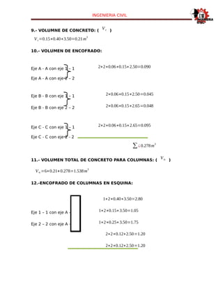 INGENIERIA CIVIL
9.- VOLUMNE DE CONCRETO: (
Vc )
Vc=0.15∗0.40∗3.50=0.21m
3
10.- VOLUMEN DE ENCOFRADO:
Eje A - A con eje 1 – 1 2∗2∗0.06∗0.15∗2.50=0.090
Eje A - A con eje 2 – 2
Eje B - B con eje 1 – 1 2∗0.06∗0.15∗2.50=0.045
Eje B - B con eje 2 – 2 2∗0.06∗0.15∗2.65=0.048
Eje C - C con eje 1 – 1 2∗2∗0.06∗0.15∗2.65=0.095
Eje C - C con eje 2 - 2
∑¿0.278m
3
11.- VOLUMEN TOTAL DE CONCRETO PARA COLUMNAS: (
Vtc )
Vtc=6∗0.21+0.278=1.538m
3
12.-ENCOFRADO DE COLUMNAS EN ESQUINA:
1∗2∗0.40∗3.50=2.80
Eje 1 – 1 con eje A – A 1∗2∗0.15∗3.50=1.05
Eje 2 – 2 con eje A – A 1∗2∗0.25∗3.50=1.75
2∗2∗0.12∗2.50=1.20
2∗2∗0.12∗2.50=1.20
 