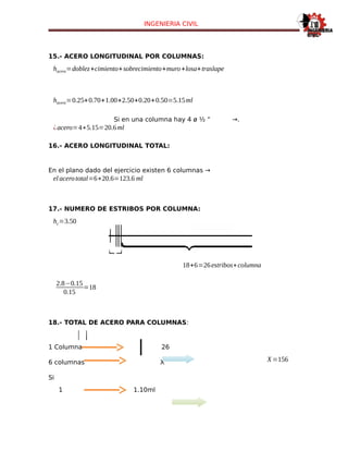 INGENIERIA CIVIL
15.- ACERO LONGITUDINAL POR COLUMNAS:
hacero=doblez+cimiento+sobrecimiento+muro+losa+traslape
hacero=0.25+0.70+1.00+2.50+0.20+0.50=5.15ml
Si en una columna hay 4 ø ½ “ →.
¿acero=4∗5.15=20.6ml
16.- ACERO LONGITUDINAL TOTAL:
En el plano dado del ejercicio existen 6 columnas →
el acerototal=6∗20.6=123.6 ml
17.- NUMERO DE ESTRIBOS POR COLUMNA:
hc=3.50
18+6=26estribos∗columna
2.8−0.15
0.15
=18
18.- TOTAL DE ACERO PARA COLUMNAS:
1 Columna 26
6 columnas Х Х=156
Si
1 1.10ml
 