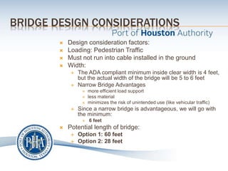 BRIDGE DESIGN CONSIDERATIONS
 Design consideration factors:
 Loading: Pedestrian Traffic
 Must not run into cable installed in the ground
 Width:
 The ADA compliant minimum inside clear width is 4 feet,
but the actual width of the bridge will be 5 to 6 feet
 Narrow Bridge Advantages
 more efficient load support
 less material
 minimizes the risk of unintended use (like vehicular traffic)
 Since a narrow bridge is advantageous, we will go with
the minimum:
 6 feet
 Potential length of bridge:
 Option 1: 60 feet
 Option 2: 28 feet
 
