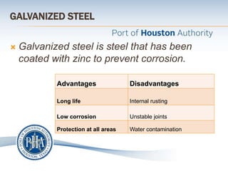 GALVANIZED STEEL
 Galvanized steel is steel that has been
coated with zinc to prevent corrosion.
Advantages Disadvantages
Long life Internal rusting
Low corrosion Unstable joints
Protection at all areas Water contamination
 