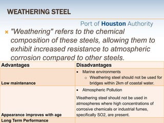 WEATHERING STEEL
 "Weathering" refers to the chemical
composition of these steels, allowing them to
exhibit increased resistance to atmospheric
corrosion compared to other steels.
Advantages Disadvantages
Low maintenance
 Marine environments
o Weathering steel should not be used for
bridges within 2km of coastal water.
Appearance improves with age
 Atmospheric Pollution
Weathering steel should not be used in
atmospheres where high concentrations of
corrosive chemicals or industrial fumes,
specifically SO2, are present.
Long Term Performance
 