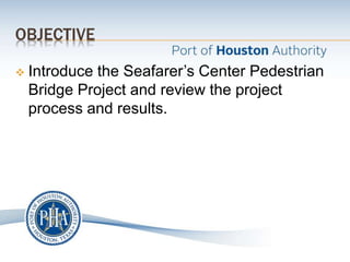 OBJECTIVE
 Introduce the Seafarer’s Center Pedestrian
Bridge Project and review the project
process and results.
 