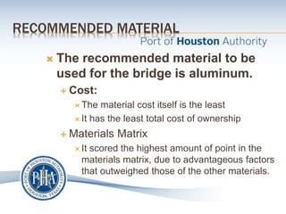 RECOMMENDED MATERIAL
 The recommended material to be
used for the bridge is aluminum.
 Cost:
 The material cost itself is the least
 It has the least total cost of ownership
 Materials Matrix
 It scored the highest amount of point in the
materials matrix, due to advantageous factors
that outweighed those of the other materials.
 
