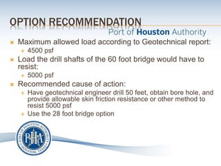 OPTION RECOMMENDATION
 Maximum allowed load according to Geotechnical report:
 4500 psf
 Load the drill shafts of the 60 foot bridge would have to
resist:
 5000 psf
 Recommended cause of action:
 Have geotechnical engineer drill 50 feet, obtain bore hole, and
provide allowable skin friction resistance or other method to
resist 5000 psf
 Use the 28 foot bridge option
 