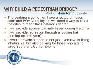 WHY BUILD A PEDESTRIAN BRIDGE?
 The seafarer’s center will have a restaurant open
soon and POHA employees will need a way to cross
the ditch to reach the Seafarer’s center
 It will provide access to a safe haven during fire drills
 It will provide recreation through a jogging trail
(coming up next year)
 It would provide support to not just executive building
inhabitants, but also parking for those who attend
large Seafarer’s Center Events
 