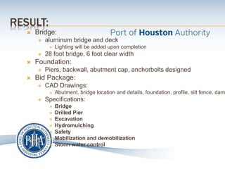 RESULT:
 Bridge:
 aluminum bridge and deck
 Lighting will be added upon completion
 28 foot bridge, 6 foot clear width
 Foundation:
 Piers, backwall, abutment cap, anchorbolts designed
 Bid Package:
 CAD Drawings:
 Abutment, bridge location and details, foundation, profile, silt fence, dam
 Specifications:
 Bridge
 Drilled Pier
 Excavation
 Hydromulching
 Safety
 Mobilization and demobilization
 Storm water control
 