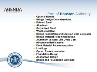 AGENDA
 Optimal Routes
 Bridge Design Considerations
 Painted Steel
 Aluminum
 Galvanized Steel
 Weathered Steel
 Bridge Fabrication and Erection Cost Estimates
 Bridge Material Recommendation
 Aluminum vs Steel Life Cycle Cost
 Recommended Material
 Deck Material Recommendation
 Loadings
 Option Recommendation
 Foundation Design
 Anchorbolt Design
 Bridge and Foundation Drawings
 