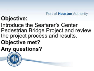 Objective:
Introduce the Seafarer’s Center
Pedestrian Bridge Project and review
the project process and results.
Objective met?
Any questions?
 