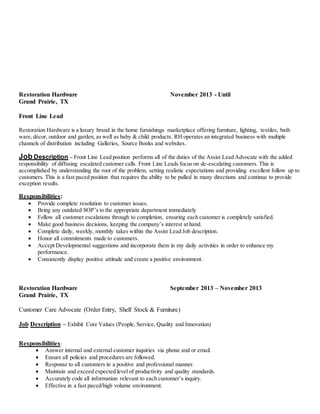 Restoration Hardware November 2013 - Until
Grand Prairie, TX
Front Line Lead
Restoration Hardware is a luxury brand in the home furnishings marketplace offering furniture, lighting, textiles, bath
ware,décor, outdoor and garden, as well as baby & child products. RH operates an integrated business with multiple
channels of distribution including Galleries, Source Books and websites.
Job Description – Front Line Lead position performs all of the duties of the Assist Lead Advocate with the added
responsibility of diffusing escalated customer calls. Front Line Leads focus on de-escalating customers. This is
accomplished by understanding the root of the problem, setting realistic expectations and providing excellent follow up to
customers. This is a fast paced position that requires the ability to be pulled in many directions and continue to provide
exception results.
Responsibilities:
 Provide complete resolution to customer issues.
 Bring any outdated SOP’s to the appropriate department immediately
 Follow all customer escalations through to completion, ensuring each customer is completely satisfied.
 Make good business decisions, keeping the company’s interest at hand.
 Complete daily, weekly, monthly takes within the Assist Lead Job description.
 Honor all commitments made to customers.
 Accept Developmental suggestions and incorporate them in my daily activities in order to enhance my
performance.
 Consistently display positive attitude and create a positive environment.
Restoration Hardware September 2013 – November 2013
Grand Prairie, TX
Customer Care Advocate (Order Entry, Shelf Stock & Furniture)
Job Description – Exhibit Core Values (People, Service, Quality and Innovation)
Responsibilities:
 Answer internal and external customer inquiries via phone and or email.
 Ensure all policies and procedures are followed.
 Response to all customers in a positive and professional manner.
 Maintain and exceed expected level of productivity and quality standards.
 Accurately code all information relevant to each customer’s inquiry.
 Effective in a fast paced/high volume environment.
 