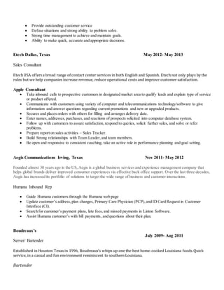  Provide outstanding customer service
 Defuse situations and strong ability to problem solve.
 Strong time management to achieve and maintain goals.
 Ability to make quick, accurate and appropriate decisions.
Etech Dallas, Texas May 2012- May 2013
Sales Consultant
EtechUSA offersa broad range of contact center services in both English and Spanish. Etech not only plays by the
rules but we help companies increase revenue, reduce operational costs and improve customer satisfaction.
Apple Consultant
 Take inbound calls to prospective customers in designated market area to qualify leads and explain type of service
or product offered.
 Communicate with customers using variety of computer and telecommunications technology/software to give
information and answer questions regarding current promotions and new or upgraded products.
 Secures and places orders with others for filling and arranges delivery date.
 Enter names, addresses,purchases, and reactions of prospects solicited into computer database system.
 Follow up with customers to assure satisfaction, respond to queries, solicit further sales, and solve or refer
problems.
 Prepare report on sales activities – Sales Tracker.
 Build Strong relationships with Team Leader,and team members.
 Be open and responsive to consistent coaching, take an active role in performance planning and goal setting.
Aegis Communications Irving, Texas Nov 2011- May 2012
Founded almost 30 years ago in the US, Aegis is a global business services and experience management company that
helps global brands deliver improved consumer experiences via effective back office support. Over the last three decades,
Aegis has increased its portfolio of solutions to target the wide range of business and customer interactions.
Humana Inbound Rep
 Guide Humana customers through the Humana web page
 Update customer’s address,plan changes, Primary Care Physician (PCP),and ID Card Request in Customer
Interface (CI).
 Search for customer’s payment plans, late fees,and missed payments in Linton Software.
 Assist Humana customer’s with bill payments, and questions about their plan.
Boudreaux’s
July 2009- Aug 2011
Server/ Bartender
Established in Houston Texas in 1996, Boudreaux’s whips up one the best home-cooked Louisiana foods.Quick
service, in a casual and fun environment reminiscent to southern Louisiana.
Bartender
 