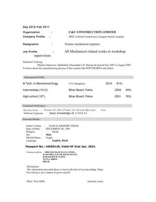 Sep 2010–Feb 2011
Organization : C&C CONSTRUCTION LIMITED
Company Profile : MNC in Road Construction, Gurgaon based Company
Designation : Trainee mechanical engineer
Job Profile : All Mechanical related works in workshop
supervision.
Industrial Training:
Modern Industries, Sahibabad, Ghaziabad U.P. During the period July 2007 to August 2007
To know about the manufacturing process of the coaches like BTPN.BOBXN and others.
Educational Profile :
B.Tech. in Mechanical Engg VTU Bangalore 2010 61%
Intermediate (10+2) Bihar Board, Patna 2004 64%
High school (10th
) Bihar Board, Patna 2001 76%
Technical Proficiency :
Operating System : Windows 98/ 2003, Windows XP, Microsoft Office, Power Point.
Software Exposure : basic knowledge of CATIA V5
Personal Details :
Father’s Name : NAWAL KISHORE SINGH
Date of Birth : DECEMBER 5th, 1984
Religion : Hindu
Sex : Male
Marital Status : Single
Language : English, Hindi
Passport No.: J4650129, Valid till 31st Jan. 2021.
Permanent address: SHRI SHANKAR DAYAL SINHA,
RAJENDRA NAGAR, ROAD NO-13/C.
BAHADURPUR GUMTI,
PATNA- 800016.
BIHAR
Declaration:
The information provided above is true to the best of my knowledge. Hope
You will give me a chance to prove myself.
Place: New Delhi sincerely yours,
 