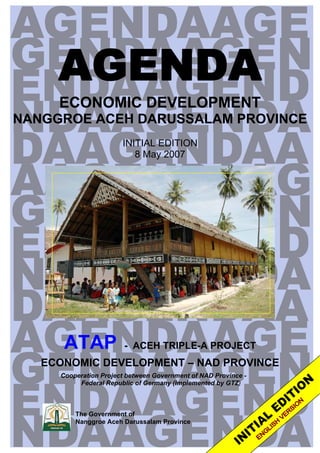 AGENDA
     ECONOMIC DEVELOPMENT
NANGGROE ACEH DARUSSALAM PROVINCE
                       INITIAL EDITION
                          8 May 2007




      ATAP              - ACEH TRIPLE-A PROJECT
   ECONOMIC DEVELOPMENT – NAD PROVINCE
     Cooperation Project between Government of NAD Province -
          Federal Republic of Germany (Implemented by GTZ)



         The Government of
         Nanggroe Aceh Darussalam Province
 