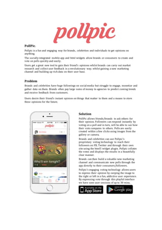 PollPic.
Pollpic is a fun and engaging way for brands, celebrities and individuals to get opinions on
anything.
The socially integrated mobile app and html widgets allow brands or consumers to create and
vote on polls quickly and easily.
Users get a great new tool to gain their friend’s opinions whilst brands can carry out market
research and collect user feedback in a revolutionary way; whilst gaining a new marketing
channel and building up rich data on their user base.
Problem
Brands and celebrities have huge followings on social media but struggle to engage, monetize and
gather data on them. Brands often pay large sums of money to agencies to predict coming trends
and receive feedback from customers.
Users desire their friend’s instant opinion on things that matter to them and a means to store
these opinions for the future.
Solution
PollPic allows friends/brands to ask others for
their opinion. Followers can respond instantly by
voting on a poll and in turn, will be able to see how
their vote compares to others. Polls are easily
created within a few clicks using images from the
gallery or camera.
Brands and celebrities can use Pollpic’s
proprietary voting technology to reach their
followers on FB, Twitter and through their own
site using the html5 widget plugin. Pollpic collates
the votes and displays the results in a beautifully
clear manner.
Brands can then build a valuable new marketing
channel and communicate new polls through the
app directly to their consumers/followers.
Pollpic’s engaging voting technology allows users
to express their opinion by swiping the image to
the right or left in a fun, addictive user experience.
By expressing vote through this playful interface
we have seen user sessions of up to 30 mins.
 