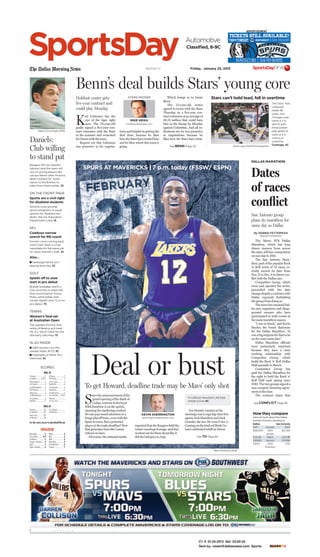 C1 II 01-25-2013 Set: 23:50:34
Sent by: vwest@dallasnews.com Sports CYANMAGENTAYELLOWBLACK
The Dallas Morning News Section C Friday, January 25, 2013
SportsDay
II . . . . . . . .
Baseball..............3
Classified.........8-9
Colleges..............5
Figure skating .....3
Golf....................7
High schools........8
NBA ...................6
NFL ....................2
NHL....................4
Running..............8
Scoreboard..........8
Tennis ................7
INSIDE
Chicago.................3
at Dallas ........2 (OT)
NY Islanders..........7
at Toronto.............4
at Philadelphia.......2
NY Rangers............1
Montreal...............4
at Washington .......1
at Carolina.............6
Buffalo .................3
Ottawa .................3
at Florida...............1
at St. Louis............3
Nashville...............0
at Colorado............4
Columbus..............0
at Edmonton..........2
Los Angeles....1(OT)
Phoenix ..................
at San Jose..............
NHL, 4C
SCORES
NBA, 6C
Toronto...............97
at Orlando ...........95
New York.............89
at Boston ............86
LA Clippers..............
at Phoenix...............
For late scores, log on to SportsDayDFW.com
Rangers GM Jon Daniels
(above) said the team will
rely on young players like
Leonys Martin after Arizona
dealt coveted OF Justin
Upton to the Braves, in-
sider Evan Grant writes. 3C
ON THE FRONT PAGE
Sports are a civil right
for disabled students
Schools must provide
sports programs or equal
options for disabled stu-
dents, the U.S. Education
Department ruled. 1A
NFL
Cowboys narrow
search for RB coach
Former Lions running back
coach Sam Gash is a top
candidate for the same job
on Jason Garrett’s staff. 2C
Also…
I Harbaugh family isn’t
playing favorites, 2C
GOLF
Spieth off to slow
start in pro debut
Brandt Snedeker and K.J.
Choi shot 65s to share the
first-round lead at Torrey
Pines, while Dallas teen
Jordan Spieth shot 72 in his
pro debut. 7C
TENNIS
Women’s ﬁnal set
at Australian Open
Top-seeded Victoria Aza-
renka of Belarus will meet
No. 6 Li Na of China for the
title early Saturday. 7C
ALSO INSIDE
I A&M women rout Mis-
sissippi State, 81-33, 5C
I Highlights of Manti Te’o
interview, 5C
Nathan Hunsinger/DMN
Daniels:
Club willing
to stand pat
K
ari Lehtonen has the
eye of the tiger right
now. The 29-year-old
goalie signed a five-year con-
tract extension with the Stars
in the summer and cemented
his future with the team.
Reports are that Lehtonen
was proactive in his negotia-
Which brings us to Jamie
Benn.
The 23-year-old center
agreed to terms with the Stars
Thursday on a five-year con-
tract extension at an average of
$5.25 million that could have
him in the lineup by Monday
against Columbus. And all in-
dications are he was proactive
in negotiations because he
likes how the Stars have treat-
tions and helpful in getting the
deal done, because he likes
how the Stars have treated him
and he likes where this team is
going.
Benn’s deal builds Stars’ young core
MIKE HEIKA
mheika@dallasnews.com
STARS INSIDERHoldout center gets
ﬁve-year contract and
could play Monday
See BENN Page 4C
Automotive
Classiﬁed, 8-9C
The Metro PCS Dallas
Marathon, which has long
drawn runners from across
the state, will face competition
on race day in 2013.
The San Antonio Mara-
thon, part of the popular Rock
’n‘ Roll series of 32 races, re-
cently moved its date from
Nov.17 to Dec. 8 in direct con-
flict with the Dallas race.
Competitor Group, which
owns and operates the series,
proceeded with the date
change despite a contract with
Dallas expressly forbidding
the group from doing so.
ThemovehasstunnedDal-
las race organizers and disap-
pointed runners who have
participated in both events in
the same marathon season.
“I was in shock,” said Kevin
Snyder, the board chairman
for the Dallas Marathon. “It
wasabigsurpriseforthattobe
on the exact same date.”
Dallas Marathon officials
were particularly surprised
because they have a close
working relationship with
Competitor Group, which
holds the Rock ’n‘ Roll Dallas
Half annually in March.
Competitor Group has
paid the Dallas Marathon for
the right to hold the Rock ’n‘
Roll Half each spring since
2010. The two groups signed a
non-compete licensing agree-
ment at the time.
The contract states that
Dates
of races
conﬂict
DALLAS MARATHON
San Antonio group
plans its marathon for
same day as Dallas
By DEBBIE FETTERMAN
Special Contributor
See CONFLICT Page 8C
Howtheycompare
HerearefactsabouttheDallas
andSanAntoniomarathons:
Dallas San Antonio
1971 1st year 1975
$28,000 2012 $12,150
prizes
2:12.04 Race 2:14.36
(2006) record (2008)
4,874 2012 3,112
finishers
S
ince the announcement of the
grand opening of the Bank of
Cuban, interest in the local
NBA franchise is on the uptick,
meaning the marketing worked.
No one pays much attention to a
fringe playoff team, even with the
Spurs in town. But a potential
player at the trade deadline? Now
that generates buzz like Lamar
Odom’s in-laws.
Of course, the national media
reported that the Rangers held the
winter meetings hostage, and that
worked out for them about like it
did the bad guys in Argo.
Jon Daniels’ mission at the
meetings was to sign big-time free
agents Josh Hamilton and Zack
Greinke, the ace. He went 0-for-2.
Coming on the heels of Mark Cu-
ban’s celebrated whiff on Deron
Deal or bust
SPURS AT MAVERICKS | 7 p.m. today (FSSW/ ESPN)
To get Howard, deadline trade may be Mavs’ only shot
KEVIN SHERRINGTON
ksherrington@dallasnews.com
See TO Page 6C
It’s official: Nowitzki’s All-Star
streak is over, 6C
Mike Kondracki/Staff
Stars can’t hold lead, fall in overtime
The Stars’ Kari
Lehtonen
made 38
saves, but
Chicago over-
came a 2-0
deficit with
three power-
play goals to
claim a 3-2
victory in
overtime.
Coverage, 4CBrad Loper/Staff Photographer
ADVERTISEMENT
 