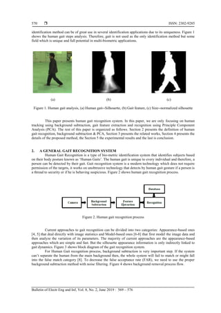  ISSN: 2302-9285
Bulletin of Electr Eng and Inf, Vol. 8, No. 2, June 2019 : 569 – 576
570
identification method can be of great use in several identification applications due to its uniqueness. Figure 1
shows the human gait steps analysis. Therefore, gait is not used as the only identification method but some
field which is unique and full potential in multi-biometric applications.
(a) (b) (c)
Figure 1. Human gait analysis, (a) Human gait--Silhouette, (b) Gait feature, (c) Size--normalized silhouette
This paper presents human gait recognition system. In this paper, we are only focusing on human
tracking using background subtraction, gait feature extraction and recognition using Principle Component
Analysis (PCA). The rest of this paper is organized as follows. Section 2 presents the definition of human
gait recognition, background subtraction & PCA, Section 3 presents the related works, Section 4 presents the
details of the proposed method, the Section 5 the experimental results and the last is conclusion.
2. A GENERAL GAIT RECOGNITION SYSTEM
Human Gait Recognition is a type of bio-metric identification system that identifies subjects based
on their body posture known as „Human Gaits‟. The human gait is unique to every individual and therefore, a
person can be detected by their gait. Gait recognition system is a modern technology which does not require
permission of the targets, it works on unobtrusive technology that detects by human gait gesture if a person is
a thread to security or if he is behaving suspicious. Figure 2 shows human gait recognition process.
Figure 2. Human gait recognition process
Current approaches to gait recognition can be divided into two categories: Appearance-based ones
[4, 5] that deal directly with image statistics and Model-based ones [6-8] that first model the image data and
then analyze the variation of its parameters. The majority of current approaches are the appearance-based
approaches which are simple and fast. But the silhouette appearance information is only indirectly linked to
gait dynamics. Figure 3 shows block diagram of the gait recognition system.
For Human Gait recognition process, background subtraction is very important step. If the system
can‟t separate the human from the main background then, the whole system will fail to match or might fall
into the false match category [8]. To decrease the false acceptance rate (FAR), we need to use the proper
background subtraction method with noise filtering. Figure 4 shows background removal process flow.
 