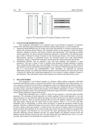  ISSN: 2302-9285
Bulletin of Electr Eng and Inf, Vol. 8, No. 2, June 2019 : 569 – 576
572
Figure 6. PCA representation of N number of images in matrix form
3. GAIT FEATURE REPRESENTATION
Gait recognition representation is an important step in gait biometric recognition. It represents
content of the individual image and the pattern of human walking simultaneously. It can be divided into:
a. Appearance-Based Methods: they are widely used in gait representation. It is based on analysing human
motion and extracting distinct features. The recognition process in this approach is based on subject
detection, silhouette extraction, and feature extraction and classification. After detecting the human
motion captured by the sensor (camera), background subtraction is performed on the detected human
gait, which is followed by feature extraction on the detected gait features. After feature extraction,
dimensionality reduction is performed because the extracted features have high dimensionality
information. Finally, a classification technique is performed on the reduced dimension gait features.
b. Model-Based Methods: they are represent a gait with body segments, joint positions, or pose
parameters. They have a cluster of static or dynamic body parameters through modelling or tracking
body components likes limbs, legs, arms and thighs. From these model parameters are then produced
gait signatures used for identification and recognition of an individual. Model-based approaches proven
that it is view-invariant and scaleindependent. These advantages are significant for practical
applications, because it is unlikely that reference sequences and test sequences are taken from the same
viewpoint [6]. Besides that, model-based approach are very sensitive to quality standard of image of
gait sequences. Thus, high quality images of gait sequences are needed to get high accuracy result.
4. RELATED WORKS
Gait recognition is non intrusive operates at a distance without subject cooperation. Individual
biometrical identification system is achieved with methods such as fingerprints, face, hand geometry, iris,
voice, signature, and gait [3], but all of them, excluding gait, needs to be captured only by physical contact or
at a close distance from the recording sensor [4]. Many researchers have studied the idea of an individual‟s
gait being unique, particularly material that provides several different approaches to achieve a successful
working gait recognition system. We systematically analyzed the stages involved in a human gait recognition
system and the components required in the process
Model based approaches have a model in which the gait sequence is recorded under favorable
parameters. The advantage of model approach over holistic approach is that model approach is view and
scale invariant as it is very difficult to capture the image every time from the same view point as stored in the
database for reference. There are specific parameters that are fed in the database, therefore in this approach
only high quality selected gaits are chosen from the gait sequence. There is a lot of noise and other
disturbance such as self-blockage is noticed which can destroy or disturb the parameters needed for gait
sequence. Therefore, a different technique can be used in which a multi camera gait learning system should
be used to obtain a better gait sequence. A similar process was used in [5] using a multi-view human gait
learning method which depends on the retrieved static gait criterion that are the dimensions acquired from
static gait sequence. Gait dynamics are not involved. The static specifications taken in [8-10] are the
maximum difference between abdomen and feet, the length (height), the difference between head and
abdomen and the difference between the feet. The static framework is not effected by the view i.e. its view
invariant, which makes it most preferable for recognition feature [11, 12].
 