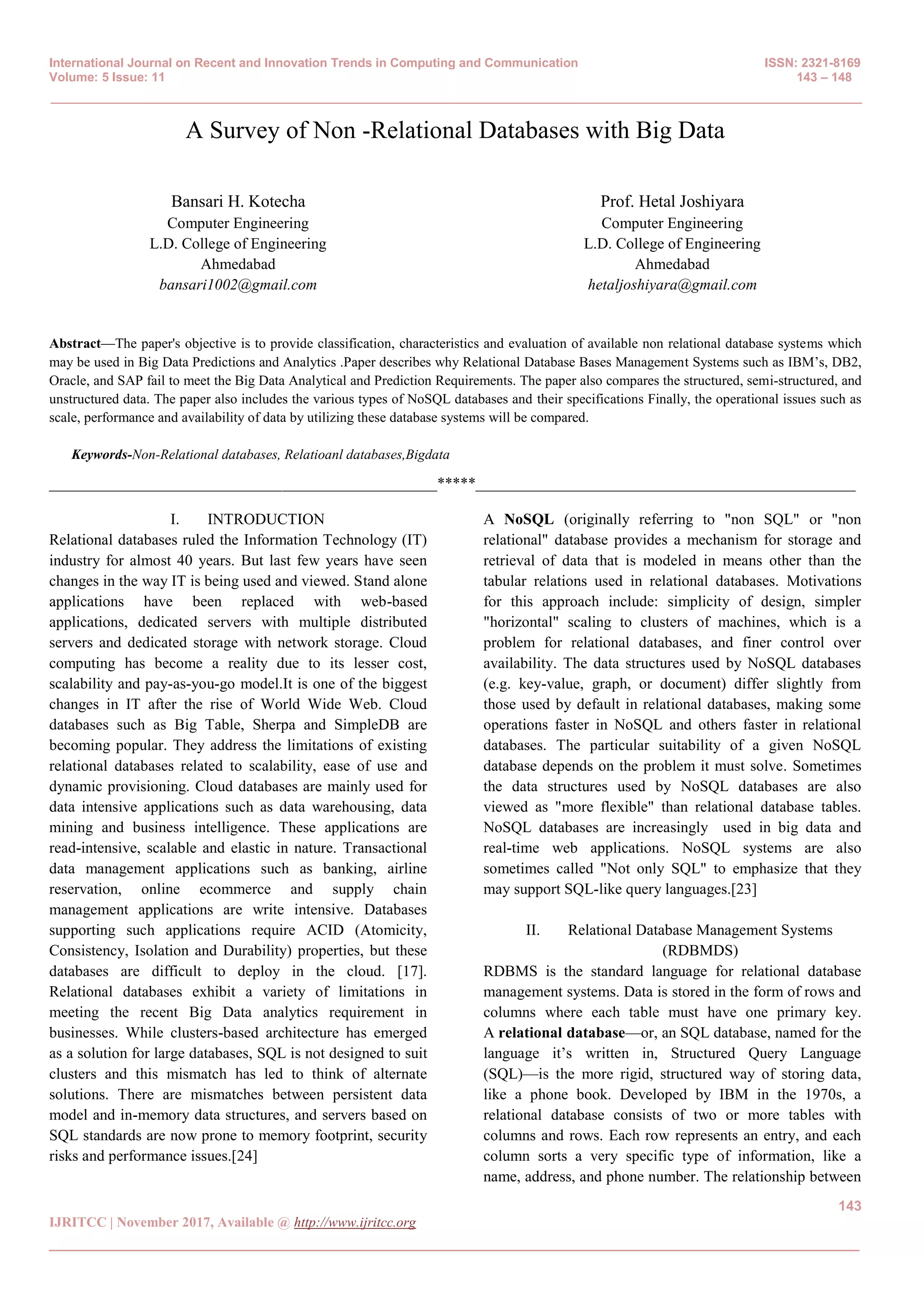 International Journal on Recent and Innovation Trends in Computing and Communication ISSN: 2321-8169
Volume: 5 Issue: 11 143 – 148
_______________________________________________________________________________________________
143
IJRITCC | November 2017, Available @ http://www.ijritcc.org
_______________________________________________________________________________________
A Survey of Non -Relational Databases with Big Data
Bansari H. Kotecha
Computer Engineering
L.D. College of Engineering
Ahmedabad
bansari1002@gmail.com
Prof. Hetal Joshiyara
Computer Engineering
L.D. College of Engineering
Ahmedabad
hetaljoshiyara@gmail.com
Abstract—The paper's objective is to provide classification, characteristics and evaluation of available non relational database systems which
may be used in Big Data Predictions and Analytics .Paper describes why Relational Database Bases Management Systems such as IBM’s, DB2,
Oracle, and SAP fail to meet the Big Data Analytical and Prediction Requirements. The paper also compares the structured, semi-structured, and
unstructured data. The paper also includes the various types of NoSQL databases and their specifications Finally, the operational issues such as
scale, performance and availability of data by utilizing these database systems will be compared.
Keywords-Non-Relational databases, Relatioanl databases,Bigdata
__________________________________________________*****_________________________________________________
I. INTRODUCTION
Relational databases ruled the Information Technology (IT)
industry for almost 40 years. But last few years have seen
changes in the way IT is being used and viewed. Stand alone
applications have been replaced with web-based
applications, dedicated servers with multiple distributed
servers and dedicated storage with network storage. Cloud
computing has become a reality due to its lesser cost,
scalability and pay-as-you-go model.It is one of the biggest
changes in IT after the rise of World Wide Web. Cloud
databases such as Big Table, Sherpa and SimpleDB are
becoming popular. They address the limitations of existing
relational databases related to scalability, ease of use and
dynamic provisioning. Cloud databases are mainly used for
data intensive applications such as data warehousing, data
mining and business intelligence. These applications are
read-intensive, scalable and elastic in nature. Transactional
data management applications such as banking, airline
reservation, online ecommerce and supply chain
management applications are write intensive. Databases
supporting such applications require ACID (Atomicity,
Consistency, Isolation and Durability) properties, but these
databases are difficult to deploy in the cloud. [17].
Relational databases exhibit a variety of limitations in
meeting the recent Big Data analytics requirement in
businesses. While clusters-based architecture has emerged
as a solution for large databases, SQL is not designed to suit
clusters and this mismatch has led to think of alternate
solutions. There are mismatches between persistent data
model and in-memory data structures, and servers based on
SQL standards are now prone to memory footprint, security
risks and performance issues.[24]
A NoSQL (originally referring to "non SQL" or "non
relational" database provides a mechanism for storage and
retrieval of data that is modeled in means other than the
tabular relations used in relational databases. Motivations
for this approach include: simplicity of design, simpler
"horizontal" scaling to clusters of machines, which is a
problem for relational databases, and finer control over
availability. The data structures used by NoSQL databases
(e.g. key-value, graph, or document) differ slightly from
those used by default in relational databases, making some
operations faster in NoSQL and others faster in relational
databases. The particular suitability of a given NoSQL
database depends on the problem it must solve. Sometimes
the data structures used by NoSQL databases are also
viewed as "more flexible" than relational database tables.
NoSQL databases are increasingly used in big data and
real-time web applications. NoSQL systems are also
sometimes called "Not only SQL" to emphasize that they
may support SQL-like query languages.[23]
II. Relational Database Management Systems
(RDBMDS)
RDBMS is the standard language for relational database
management systems. Data is stored in the form of rows and
columns where each table must have one primary key.
A relational database—or, an SQL database, named for the
language it’s written in, Structured Query Language
(SQL)—is the more rigid, structured way of storing data,
like a phone book. Developed by IBM in the 1970s, a
relational database consists of two or more tables with
columns and rows. Each row represents an entry, and each
column sorts a very specific type of information, like a
name, address, and phone number. The relationship between
 