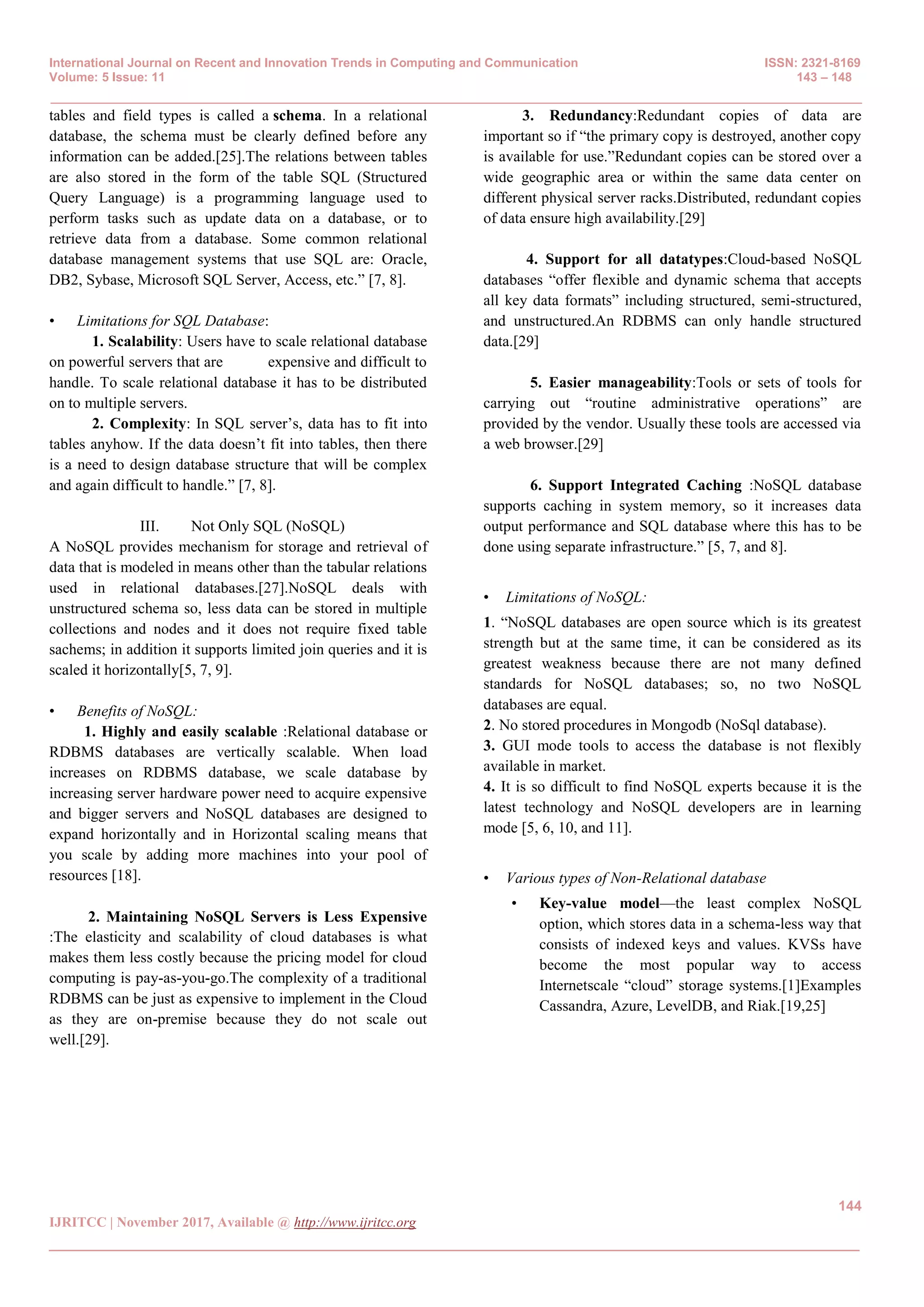 International Journal on Recent and Innovation Trends in Computing and Communication ISSN: 2321-8169
Volume: 5 Issue: 11 143 – 148
_______________________________________________________________________________________________
144
IJRITCC | November 2017, Available @ http://www.ijritcc.org
_______________________________________________________________________________________
tables and field types is called a schema. In a relational
database, the schema must be clearly defined before any
information can be added.[25].The relations between tables
are also stored in the form of the table SQL (Structured
Query Language) is a programming language used to
perform tasks such as update data on a database, or to
retrieve data from a database. Some common relational
database management systems that use SQL are: Oracle,
DB2, Sybase, Microsoft SQL Server, Access, etc.‖ [7, 8].
• Limitations for SQL Database:
1. Scalability: Users have to scale relational database
on powerful servers that are expensive and difficult to
handle. To scale relational database it has to be distributed
on to multiple servers.
2. Complexity: In SQL server’s, data has to fit into
tables anyhow. If the data doesn’t fit into tables, then there
is a need to design database structure that will be complex
and again difficult to handle.‖ [7, 8].
III. Not Only SQL (NoSQL)
A NoSQL provides mechanism for storage and retrieval of
data that is modeled in means other than the tabular relations
used in relational databases.[27].NoSQL deals with
unstructured schema so, less data can be stored in multiple
collections and nodes and it does not require fixed table
sachems; in addition it supports limited join queries and it is
scaled it horizontally[5, 7, 9].
• Benefits of NoSQL:
1. Highly and easily scalable :Relational database or
RDBMS databases are vertically scalable. When load
increases on RDBMS database, we scale database by
increasing server hardware power need to acquire expensive
and bigger servers and NoSQL databases are designed to
expand horizontally and in Horizontal scaling means that
you scale by adding more machines into your pool of
resources [18].
2. Maintaining NoSQL Servers is Less Expensive
:The elasticity and scalability of cloud databases is what
makes them less costly because the pricing model for cloud
computing is pay-as-you-go.The complexity of a traditional
RDBMS can be just as expensive to implement in the Cloud
as they are on-premise because they do not scale out
well.[29].
3. Redundancy:Redundant copies of data are
important so if ―the primary copy is destroyed, another copy
is available for use.‖Redundant copies can be stored over a
wide geographic area or within the same data center on
different physical server racks.Distributed, redundant copies
of data ensure high availability.[29]
4. Support for all datatypes:Cloud-based NoSQL
databases ―offer flexible and dynamic schema that accepts
all key data formats‖ including structured, semi-structured,
and unstructured.An RDBMS can only handle structured
data.[29]
5. Easier manageability:Tools or sets of tools for
carrying out ―routine administrative operations‖ are
provided by the vendor. Usually these tools are accessed via
a web browser.[29]
6. Support Integrated Caching :NoSQL database
supports caching in system memory, so it increases data
output performance and SQL database where this has to be
done using separate infrastructure.‖ [5, 7, and 8].
• Limitations of NoSQL:
1. ―NoSQL databases are open source which is its greatest
strength but at the same time, it can be considered as its
greatest weakness because there are not many defined
standards for NoSQL databases; so, no two NoSQL
databases are equal.
2. No stored procedures in Mongodb (NoSql database).
3. GUI mode tools to access the database is not flexibly
available in market.
4. It is so difficult to find NoSQL experts because it is the
latest technology and NoSQL developers are in learning
mode [5, 6, 10, and 11].
• Various types of Non-Relational database
• Key-value model—the least complex NoSQL
option, which stores data in a schema-less way that
consists of indexed keys and values. KVSs have
become the most popular way to access
Internetscale ―cloud‖ storage systems.[1]Examples
Cassandra, Azure, LevelDB, and Riak.[19,25]
 