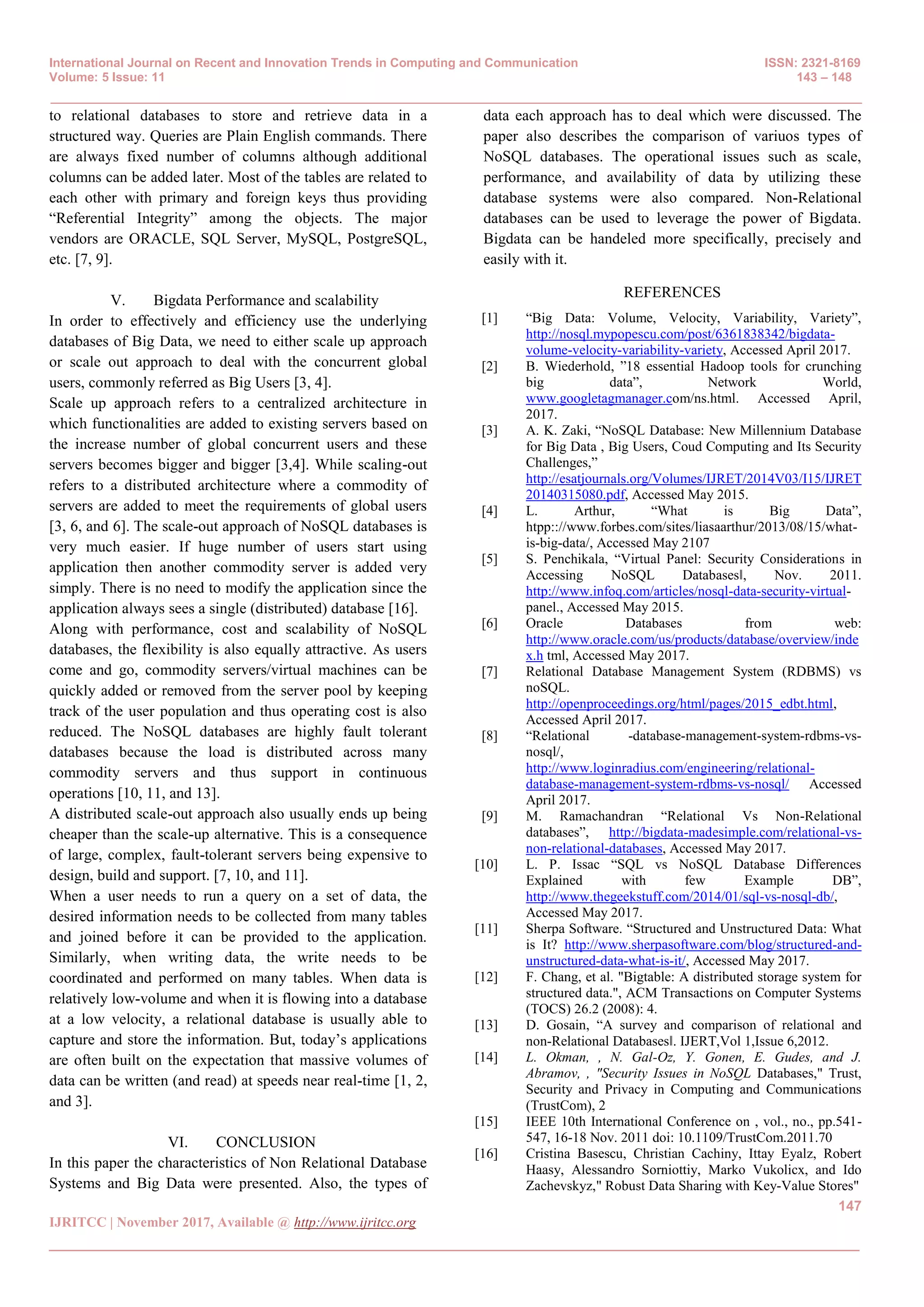 International Journal on Recent and Innovation Trends in Computing and Communication ISSN: 2321-8169
Volume: 5 Issue: 11 143 – 148
_______________________________________________________________________________________________
147
IJRITCC | November 2017, Available @ http://www.ijritcc.org
_______________________________________________________________________________________
to relational databases to store and retrieve data in a
structured way. Queries are Plain English commands. There
are always fixed number of columns although additional
columns can be added later. Most of the tables are related to
each other with primary and foreign keys thus providing
―Referential Integrity‖ among the objects. The major
vendors are ORACLE, SQL Server, MySQL, PostgreSQL,
etc. [7, 9].
V. Bigdata Performance and scalability
In order to effectively and efficiency use the underlying
databases of Big Data, we need to either scale up approach
or scale out approach to deal with the concurrent global
users, commonly referred as Big Users [3, 4].
Scale up approach refers to a centralized architecture in
which functionalities are added to existing servers based on
the increase number of global concurrent users and these
servers becomes bigger and bigger [3,4]. While scaling-out
refers to a distributed architecture where a commodity of
servers are added to meet the requirements of global users
[3, 6, and 6]. The scale-out approach of NoSQL databases is
very much easier. If huge number of users start using
application then another commodity server is added very
simply. There is no need to modify the application since the
application always sees a single (distributed) database [16].
Along with performance, cost and scalability of NoSQL
databases, the flexibility is also equally attractive. As users
come and go, commodity servers/virtual machines can be
quickly added or removed from the server pool by keeping
track of the user population and thus operating cost is also
reduced. The NoSQL databases are highly fault tolerant
databases because the load is distributed across many
commodity servers and thus support in continuous
operations [10, 11, and 13].
A distributed scale-out approach also usually ends up being
cheaper than the scale-up alternative. This is a consequence
of large, complex, fault-tolerant servers being expensive to
design, build and support. [7, 10, and 11].
When a user needs to run a query on a set of data, the
desired information needs to be collected from many tables
and joined before it can be provided to the application.
Similarly, when writing data, the write needs to be
coordinated and performed on many tables. When data is
relatively low-volume and when it is flowing into a database
at a low velocity, a relational database is usually able to
capture and store the information. But, today’s applications
are often built on the expectation that massive volumes of
data can be written (and read) at speeds near real-time [1, 2,
and 3].
VI. CONCLUSION
In this paper the characteristics of Non Relational Database
Systems and Big Data were presented. Also, the types of
data each approach has to deal which were discussed. The
paper also describes the comparison of variuos types of
NoSQL databases. The operational issues such as scale,
performance, and availability of data by utilizing these
database systems were also compared. Non-Relational
databases can be used to leverage the power of Bigdata.
Bigdata can be handeled more specifically, precisely and
easily with it.
REFERENCES
[1] ―Big Data: Volume, Velocity, Variability, Variety‖,
http://nosql.mypopescu.com/post/6361838342/bigdata-
volume-velocity-variability-variety, Accessed April 2017.
[2] B. Wiederhold, ‖18 essential Hadoop tools for crunching
big data‖, Network World,
www.googletagmanager.com/ns.html. Accessed April,
2017.
[3] A. K. Zaki, ―NoSQL Database: New Millennium Database
for Big Data , Big Users, Coud Computing and Its Security
Challenges,‖
http://esatjournals.org/Volumes/IJRET/2014V03/I15/IJRET
20140315080.pdf, Accessed May 2015.
[4] L. Arthur, ―What is Big Data‖,
htpp:://www.forbes.com/sites/liasaarthur/2013/08/15/what-
is-big-data/, Accessed May 2107
[5] S. Penchikala, ―Virtual Panel: Security Considerations in
Accessing NoSQL Databases‖, Nov. 2011.
http://www.infoq.com/articles/nosql-data-security-virtual-
panel., Accessed May 2015.
[6] Oracle Databases from web:
http://www.oracle.com/us/products/database/overview/inde
x.h tml, Accessed May 2017.
[7] Relational Database Management System (RDBMS) vs
noSQL.
http://openproceedings.org/html/pages/2015_edbt.html,
Accessed April 2017.
[8] ―Relational -database-management-system-rdbms-vs-
nosql/,
http://www.loginradius.com/engineering/relational-
database-management-system-rdbms-vs-nosql/ Accessed
April 2017.
[9] M. Ramachandran ―Relational Vs Non-Relational
databases‖, http://bigdata-madesimple.com/relational-vs-
non-relational-databases, Accessed May 2017.
[10] L. P. Issac ―SQL vs NoSQL Database Differences
Explained with few Example DB‖,
http://www.thegeekstuff.com/2014/01/sql-vs-nosql-db/,
Accessed May 2017.
[11] Sherpa Software. ―Structured and Unstructured Data: What
is It? http://www.sherpasoftware.com/blog/structured-and-
unstructured-data-what-is-it/, Accessed May 2017.
[12] F. Chang, et al. "Bigtable: A distributed storage system for
structured data.", ACM Transactions on Computer Systems
(TOCS) 26.2 (2008): 4.
[13] D. Gosain, ―A survey and comparison of relational and
non-Relational Databases‖. IJERT,Vol 1,Issue 6,2012.
[14] L. Okman, , N. Gal-Oz, Y. Gonen, E. Gudes, and J.
Abramov, , "Security Issues in NoSQL Databases," Trust,
Security and Privacy in Computing and Communications
(TrustCom), 2
[15] IEEE 10th International Conference on , vol., no., pp.541-
547, 16-18 Nov. 2011 doi: 10.1109/TrustCom.2011.70
[16] Cristina Basescu, Christian Cachiny, Ittay Eyalz, Robert
Haasy, Alessandro Sorniottiy, Marko Vukolicx, and Ido
Zachevskyz," Robust Data Sharing with Key-Value Stores"
 