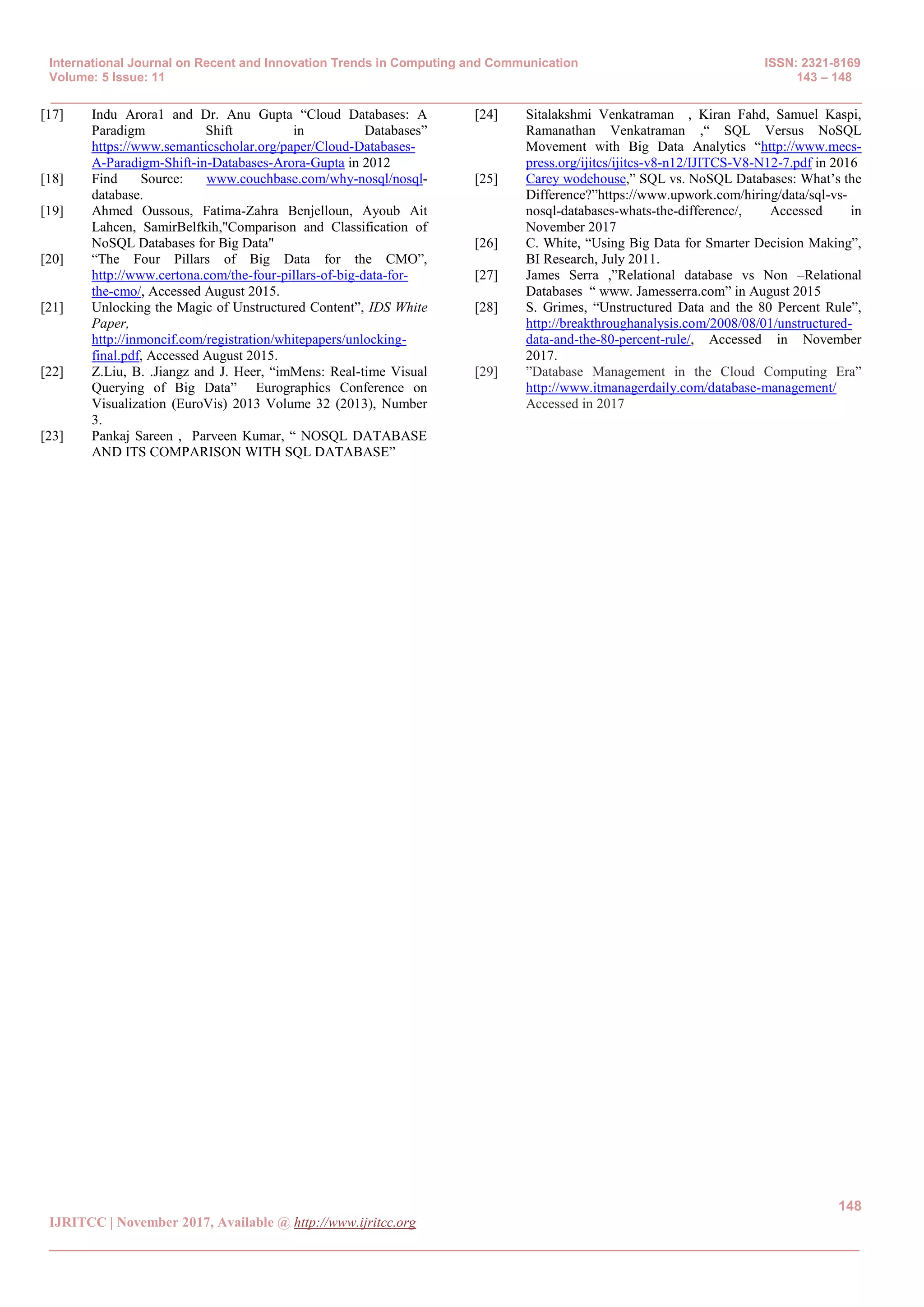 International Journal on Recent and Innovation Trends in Computing and Communication ISSN: 2321-8169
Volume: 5 Issue: 11 143 – 148
_______________________________________________________________________________________________
148
IJRITCC | November 2017, Available @ http://www.ijritcc.org
_______________________________________________________________________________________
[17] Indu Arora1 and Dr. Anu Gupta ―Cloud Databases: A
Paradigm Shift in Databases‖
https://www.semanticscholar.org/paper/Cloud-Databases-
A-Paradigm-Shift-in-Databases-Arora-Gupta in 2012
[18] Find Source: www.couchbase.com/why-nosql/nosql-
database.
[19] Ahmed Oussous, Fatima-Zahra Benjelloun, Ayoub Ait
Lahcen, SamirBelfkih,"Comparison and Classification of
NoSQL Databases for Big Data"
[20] ―The Four Pillars of Big Data for the CMO‖,
http://www.certona.com/the-four-pillars-of-big-data-for-
the-cmo/, Accessed August 2015.
[21] Unlocking the Magic of Unstructured Content‖, IDS White
Paper,
http://inmoncif.com/registration/whitepapers/unlocking-
final.pdf, Accessed August 2015.
[22] Z.Liu, B. .Jiangz and J. Heer, ―imMens: Real-time Visual
Querying of Big Data‖ Eurographics Conference on
Visualization (EuroVis) 2013 Volume 32 (2013), Number
3.
[23] Pankaj Sareen , Parveen Kumar, ― NOSQL DATABASE
AND ITS COMPARISON WITH SQL DATABASE‖
[24] Sitalakshmi Venkatraman , Kiran Fahd, Samuel Kaspi,
Ramanathan Venkatraman ,― SQL Versus NoSQL
Movement with Big Data Analytics ―http://www.mecs-
press.org/ijitcs/ijitcs-v8-n12/IJITCS-V8-N12-7.pdf in 2016
[25] Carey wodehouse,‖ SQL vs. NoSQL Databases: What’s the
Difference?‖https://www.upwork.com/hiring/data/sql-vs-
nosql-databases-whats-the-difference/, Accessed in
November 2017
[26] C. White, ―Using Big Data for Smarter Decision Making‖,
BI Research, July 2011.
[27] James Serra ,‖Relational database vs Non –Relational
Databases ― www. Jamesserra.com‖ in August 2015
[28] S. Grimes, ―Unstructured Data and the 80 Percent Rule‖,
http://breakthroughanalysis.com/2008/08/01/unstructured-
data-and-the-80-percent-rule/, Accessed in November
2017.
[29] ‖Database Management in the Cloud Computing Era‖
http://www.itmanagerdaily.com/database-management/
Accessed in 2017
 