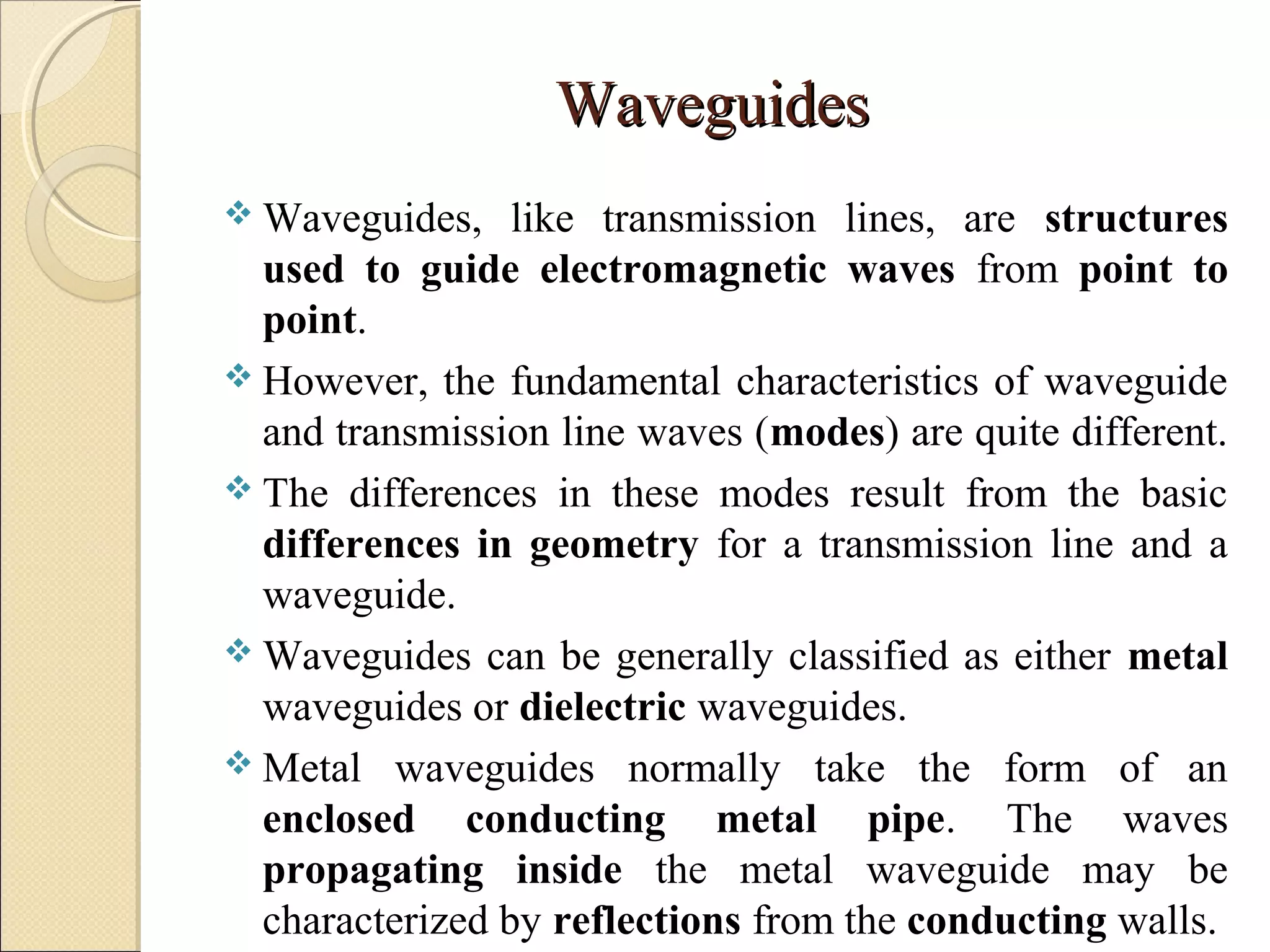 WaveguidesWaveguides
 Waveguides, like transmission lines, are structures
used to guide electromagnetic waves from point to
point.
 However, the fundamental characteristics of waveguide
and transmission line waves (modes) are quite different.
 The differences in these modes result from the basic
differences in geometry for a transmission line and a
waveguide.
 Waveguides can be generally classified as either metal
waveguides or dielectric waveguides.
 Metal waveguides normally take the form of an
enclosed conducting metal pipe. The waves
propagating inside the metal waveguide may be
characterized by reflections from the conducting walls.
 