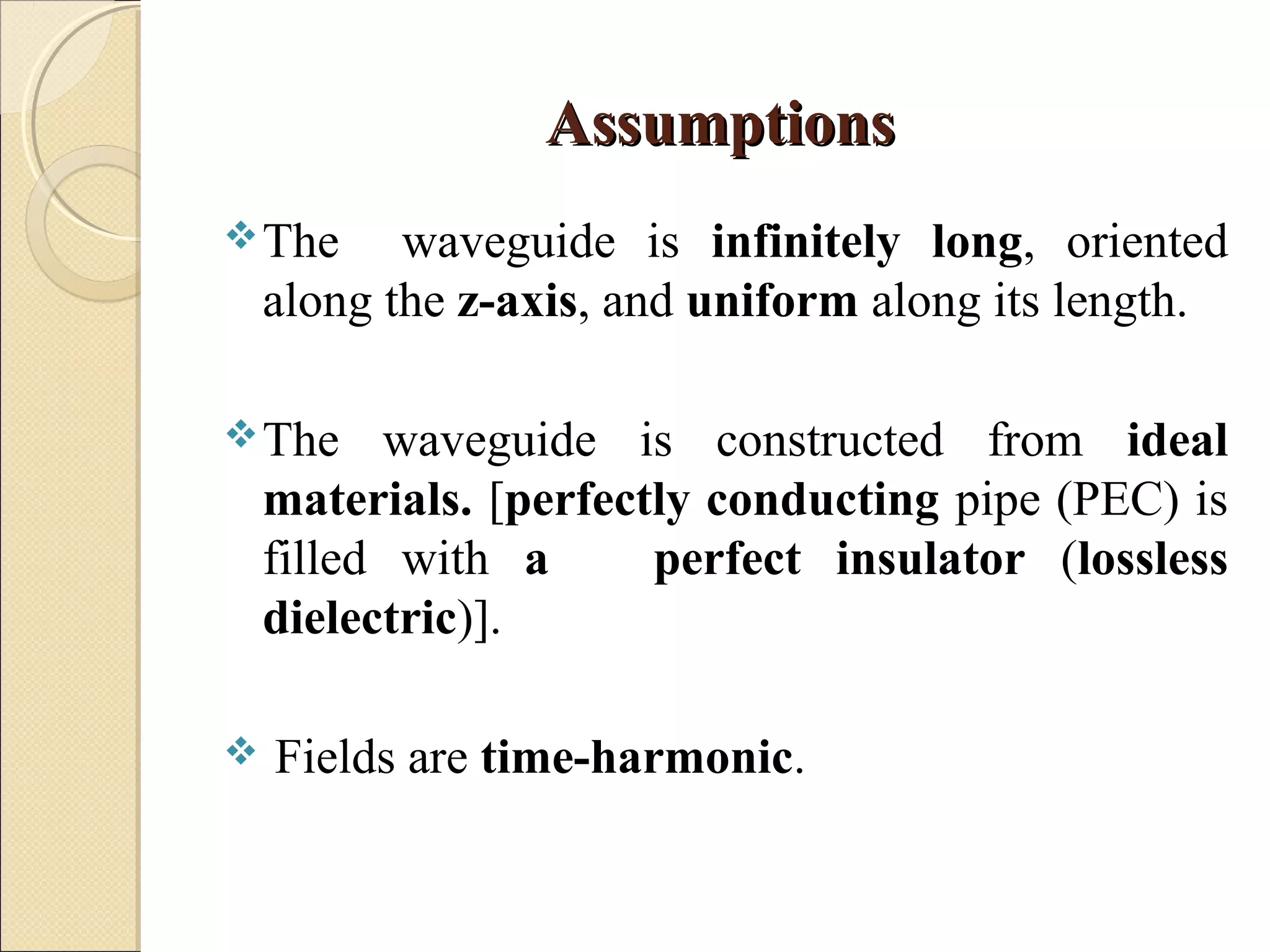 AssumptionsAssumptions
The waveguide is infinitely long, oriented
along the z-axis, and uniform along its length.
The waveguide is constructed from ideal
materials. [perfectly conducting pipe (PEC) is
filled with a perfect insulator (lossless
dielectric)].
 Fields are time-harmonic.
 
