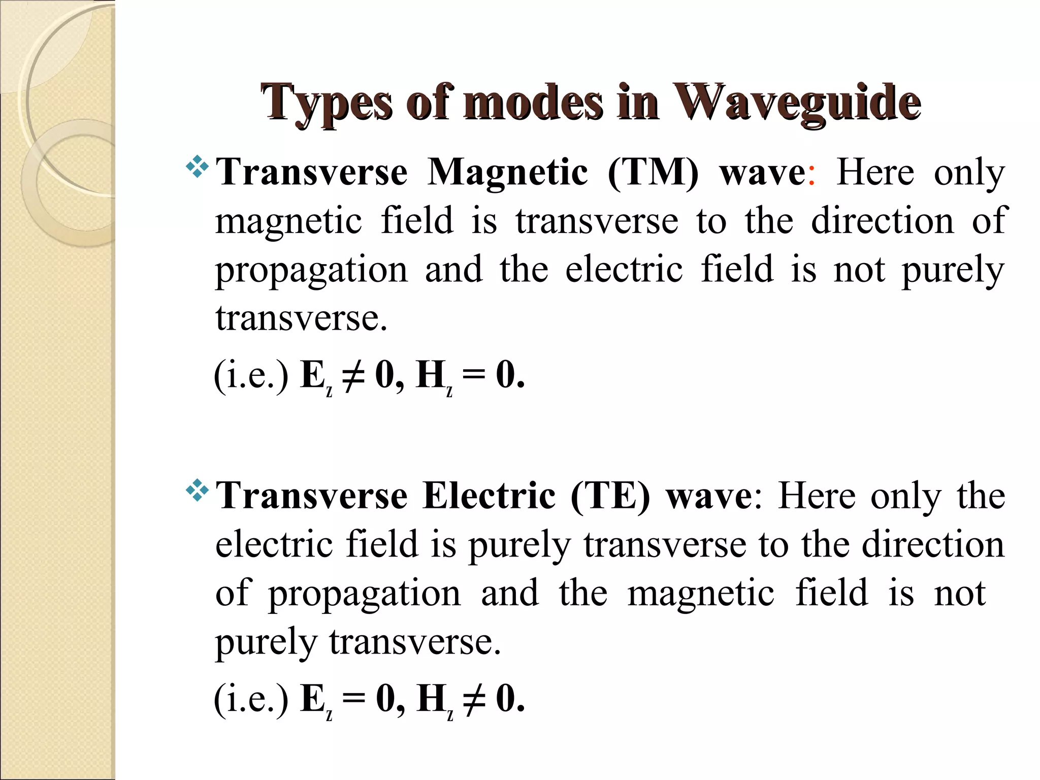 Types of modes in WaveguideTypes of modes in Waveguide
Transverse Magnetic (TM) wave: Here only
magnetic field is transverse to the direction of
propagation and the electric field is not purely
transverse.
(i.e.) Ez ≠ 0, Hz = 0.
Transverse Electric (TE) wave: Here only the
electric field is purely transverse to the direction
of propagation and the magnetic field is not
purely transverse.
(i.e.) Ez = 0, Hz ≠ 0.
 