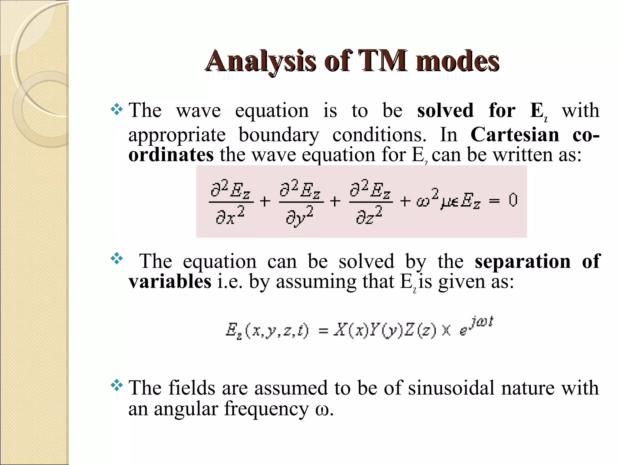 Analysis of TM modesAnalysis of TM modes
 The wave equation is to be solved for Ez with
appropriate boundary conditions. In Cartesian co-
ordinates the wave equation for Ez can be written as:
 The equation can be solved by the separation of
variables i.e. by assuming that Ezis given as:
 The fields are assumed to be of sinusoidal nature with
an angular frequency ω.
 