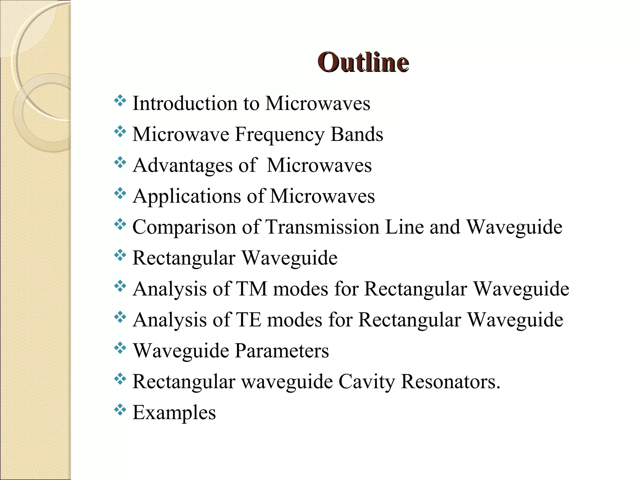 OutlineOutline
 Introduction to Microwaves
 Microwave Frequency Bands
 Advantages of Microwaves
 Applications of Microwaves
 Comparison of Transmission Line and Waveguide
 Rectangular Waveguide
 Analysis of TM modes for Rectangular Waveguide
 Analysis of TE modes for Rectangular Waveguide
 Waveguide Parameters
 Rectangular waveguide Cavity Resonators.
 Examples
 