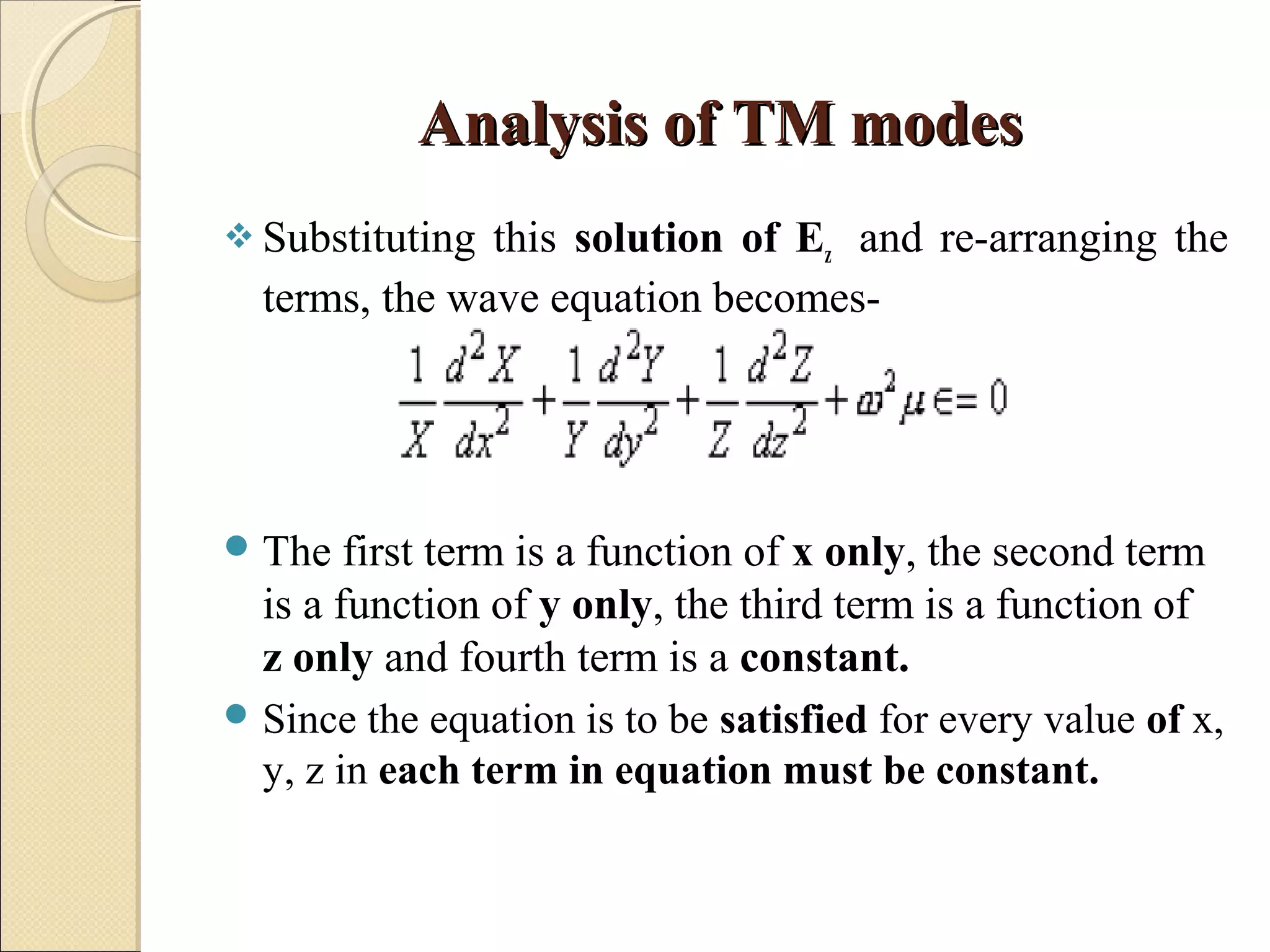 Analysis of TM modesAnalysis of TM modes
 Substituting this solution of Ez and re-arranging the
terms, the wave equation becomes-
The first term is a function of x only, the second term
is a function of y only, the third term is a function of
z only and fourth term is a constant.
 Since the equation is to be satisfied for every value of x,
y, z in each term in equation must be constant.
 