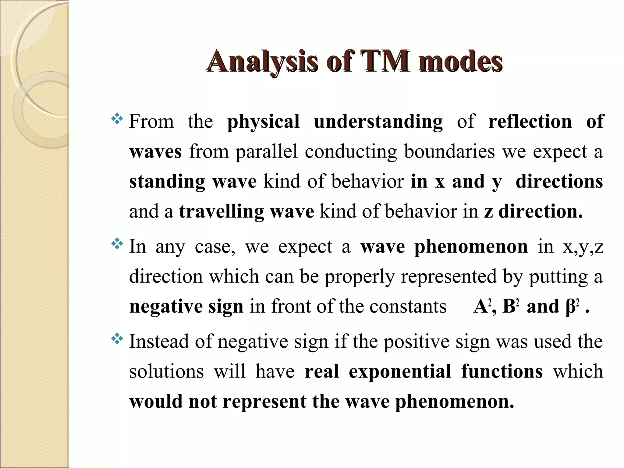 Analysis of TM modesAnalysis of TM modes
 From the physical understanding of reflection of
waves from parallel conducting boundaries we expect a
standing wave kind of behavior in x and y directions
and a travelling wave kind of behavior in z direction.
 In any case, we expect a wave phenomenon in x,y,z
direction which can be properly represented by putting a
negative sign in front of the constants A2
, B2
and β2
.
 Instead of negative sign if the positive sign was used the
solutions will have real exponential functions which
would not represent the wave phenomenon.
 