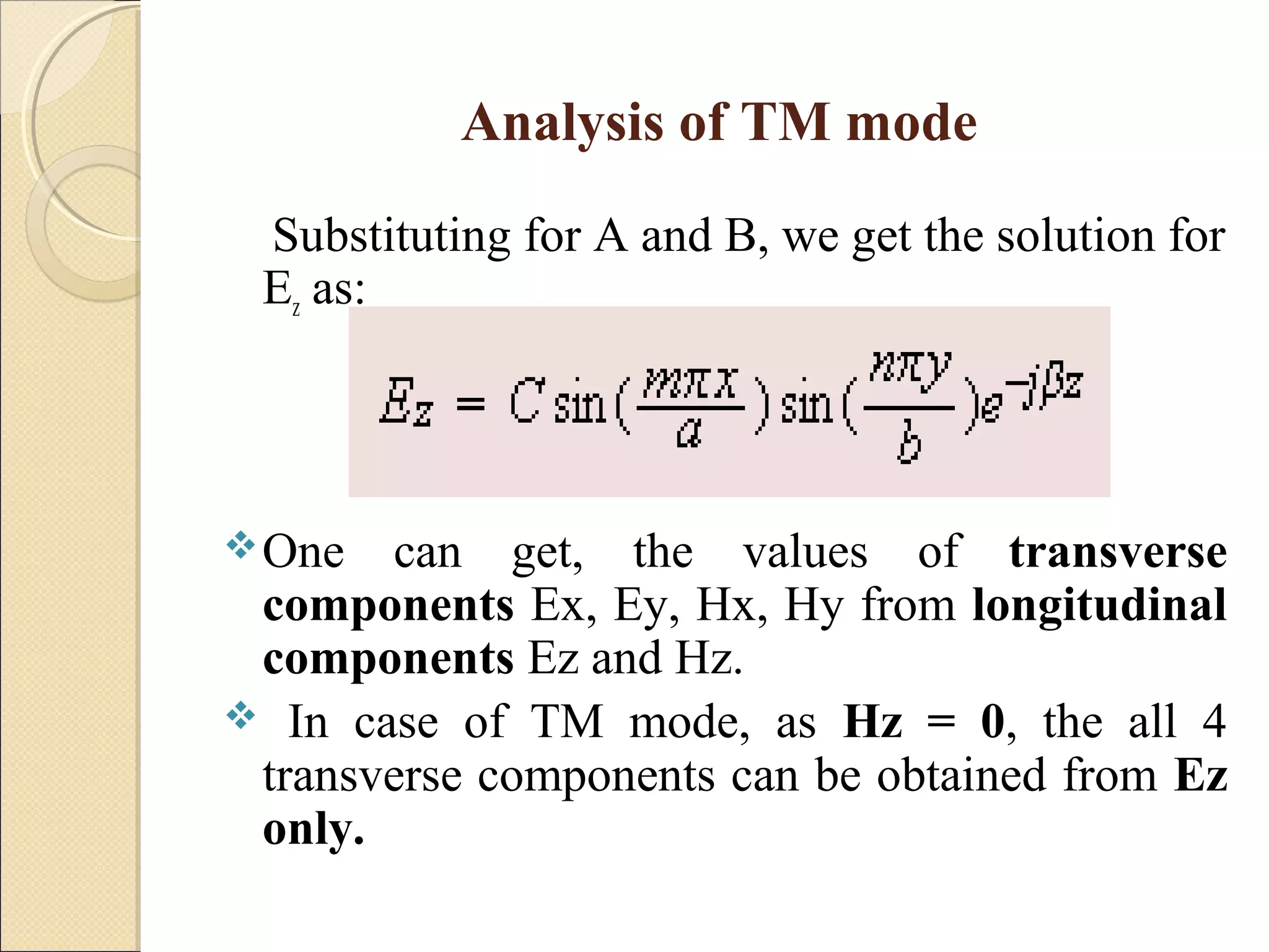 Analysis of TM mode
Substituting for A and B, we get the solution for
Ez as:
One can get, the values of transverse
components Ex, Ey, Hx, Hy from longitudinal
components Ez and Hz.
 In case of TM mode, as Hz = 0, the all 4
transverse components can be obtained from Ez
only.
 