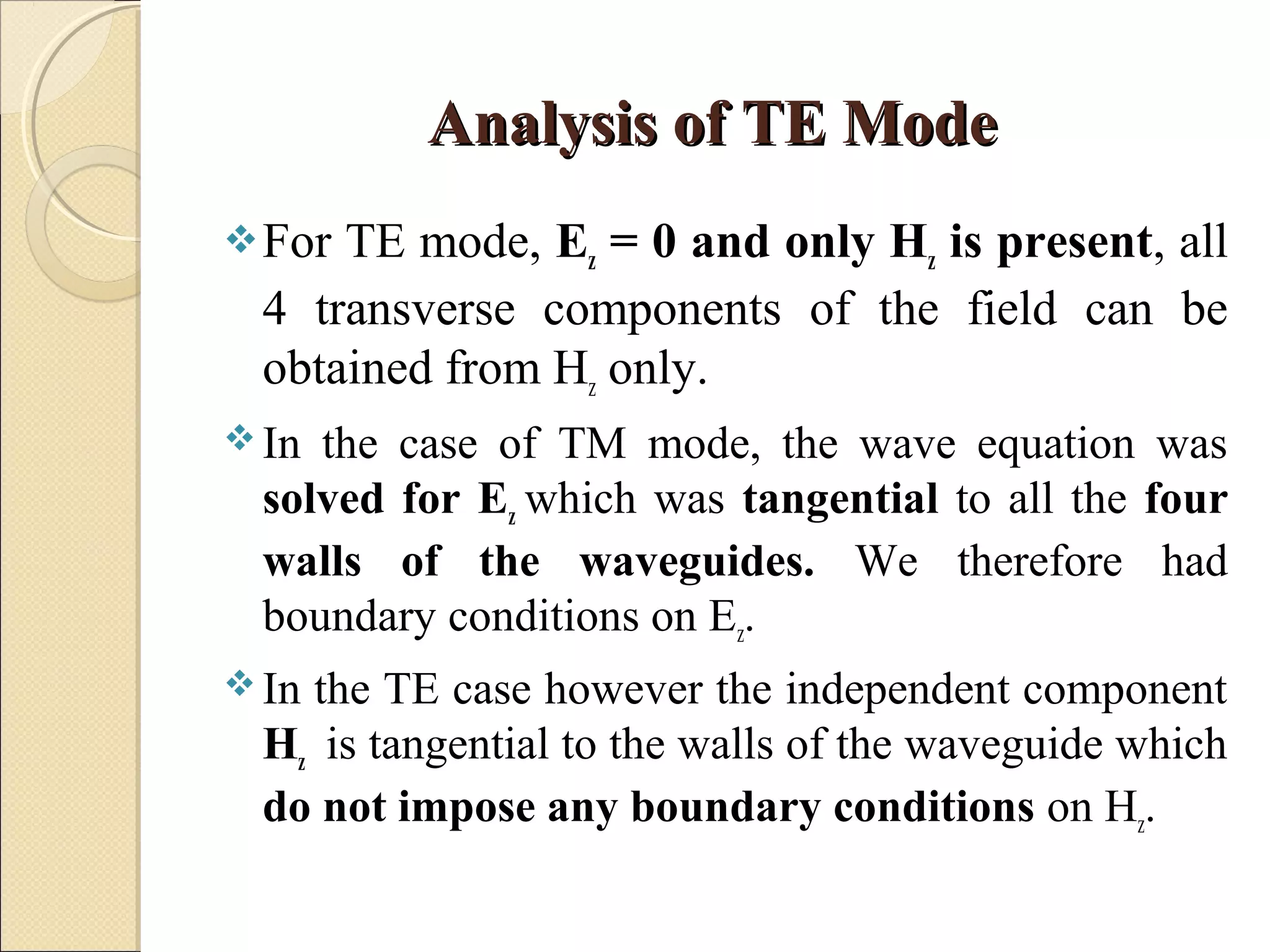 Analysis of TE ModeAnalysis of TE Mode
For TE mode, Ez = 0 and only Hz is present, all
4 transverse components of the field can be
obtained from Hz only.
 In the case of TM mode, the wave equation was
solved for Ez which was tangential to all the four
walls of the waveguides. We therefore had
boundary conditions on Ez.
 In the TE case however the independent component
Hz is tangential to the walls of the waveguide which
do not impose any boundary conditions on Hz.
 