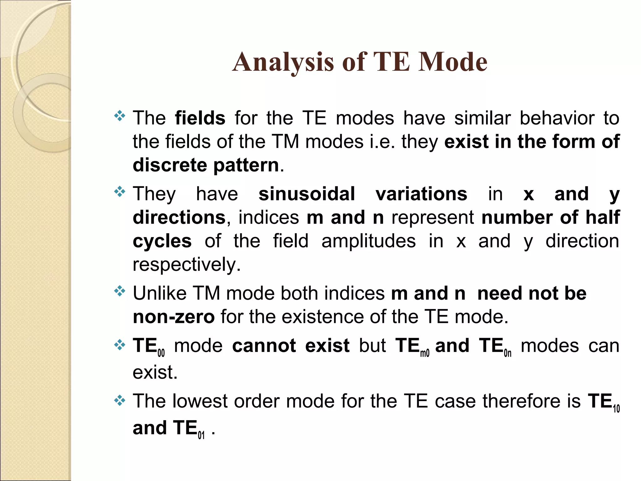 Analysis of TE Mode
 The fields for the TE modes have similar behavior to
the fields of the TM modes i.e. they exist in the form of
discrete pattern.
 They have sinusoidal variations in x and y
directions, indices m and n represent number of half
cycles of the field amplitudes in x and y direction
respectively.
 Unlike TM mode both indices m and n need not be
non-zero for the existence of the TE mode.
 TE00 mode cannot exist but TEm0 and TE0n modes can
exist.
 The lowest order mode for the TE case therefore is TE10
and TE01 .
 