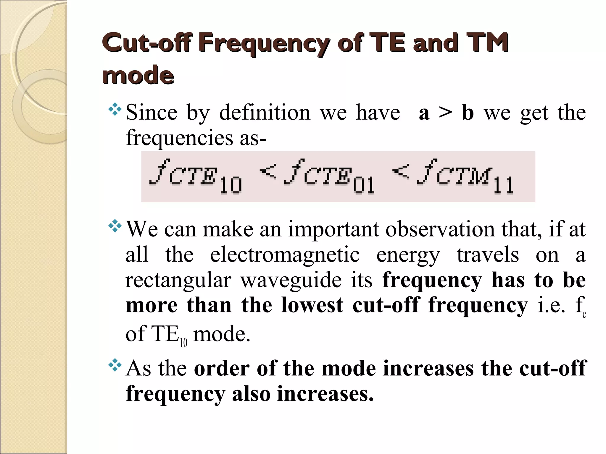 Cut-off Frequency of TE and TMCut-off Frequency of TE and TM
modemode
Since by definition we have a > b we get the
frequencies as-
We can make an important observation that, if at
all the electromagnetic energy travels on a
rectangular waveguide its frequency has to be
more than the lowest cut-off frequency i.e. fc
of TE10 mode.
As the order of the mode increases the cut-off
frequency also increases.
 